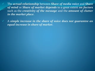  The actual relationship between Share of media voice and Share
of mind or Share of market depends to a great extent on factors
such as the creativity of the message and the amount of clutter
in the market place.
 A simple increase in the share of voice does not guarantee an
equal increase in share of market.
 
