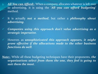 5. All You can Afford:- When a company allocates whatever is left over
to advertising, it is using the ‘All you can afford budgeting’
method.
 It is actually not a method, but rather a philosophy about
advertising.
 Companies using this approach don’t value advertising as a
strategic imperative.
 However, as unsophisticated this approach appears, it might
prove effective if the allocations made to the other business
functions do well.
Note:- While all these budgeting techniques have their proponents, the
organizations select from them the one, they feel is going to
suit them the most.
 