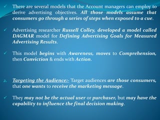  There are several models that the Account managers can employ to
derive advertising objectives. All those models assume that
consumers go through a series of steps when exposed to a cue.
 Advertising researcher Russell Colley, developed a model called
DAGMAR model for Defining Advertising Goals for Measured
Advertising Results.
 This model begins with Awareness, moves to Comprehension,
then Conviction & ends with Action.
2. Targeting the Audience:- Target audiences are those consumers,
that one wants to receive the marketing message.
 They may not be the actual user or purchaser, but may have the
capability to influence the final decision making.
 
