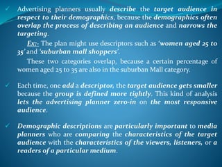  Advertising planners usually describe the target audience in
respect to their demographics, because the demographics often
overlap the process of describing an audience and narrows the
targeting.
Ex:- The plan might use descriptors such as ‘women aged 25 to
35’ and ‘suburban mall shoppers’.
These two categories overlap, because a certain percentage of
women aged 25 to 35 are also in the suburban Mall category.
 Each time, one add a descriptor, the target audience gets smaller
because the group is defined more tightly. This kind of analysis
lets the advertising planner zero-in on the most responsive
audience.
 Demographic descriptions are particularly important to media
planners who are comparing the characteristics of the target
audience with the characteristics of the viewers, listeners, or a
readers of a particular medium.
 