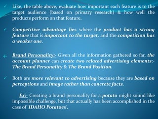  Like, the table above, evaluate how important each feature is to the
target audience (based on primary research) & how well the
products perform on that feature.
 Competitive advantage lies where the product has a strong
feature that is important to the target, and the competition has
a weaker one.
4. Brand Personality:- Given all the information gathered so far, the
account planner can create two related advertising elements:-
The Brand Personality & The Brand Position.
 Both are more relevant to advertising because they are based on
perceptions and image rather than concrete facts.
Ex:- Creating a brand personality for a potato might sound like
impossible challenge, but that actually has been accomplished in the
case of ‘IDAHO Potatoes’.
 