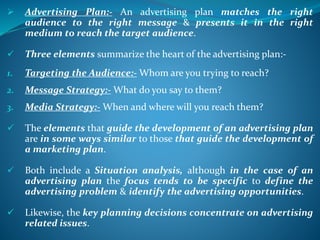  Advertising Plan:- An advertising plan matches the right
audience to the right message & presents it in the right
medium to reach the target audience.
 Three elements summarize the heart of the advertising plan:-
1. Targeting the Audience:- Whom are you trying to reach?
2. Message Strategy:- What do you say to them?
3. Media Strategy:- When and where will you reach them?
 The elements that guide the development of an advertising plan
are in some ways similar to those that guide the development of
a marketing plan.
 Both include a Situation analysis, although in the case of an
advertising plan the focus tends to be specific to define the
advertising problem & identify the advertising opportunities.
 Likewise, the key planning decisions concentrate on advertising
related issues.
 