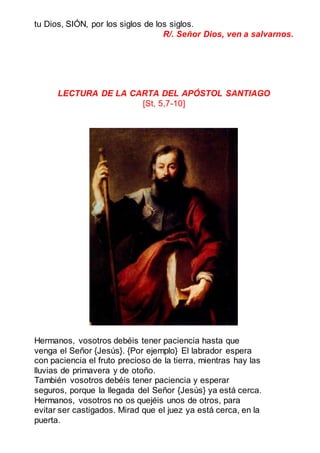 tu Dios, SIÓN, por los siglos de los siglos.
R/. Señor Dios, ven a salvarnos.
LECTURA DE LA CARTA DEL APÓSTOL SANTIAGO
[St, 5,7-10]
Hermanos, vosotros debéis tener paciencia hasta que
venga el Señor {Jesús}. {Por ejemplo} El labrador espera
con paciencia el fruto precioso de la tierra, mientras hay las
lluvias de primavera y de otoño.
También vosotros debéis tener paciencia y esperar
seguros, porque la llegada del Señor {Jesús} ya está cerca.
Hermanos, vosotros no os quejéis unos de otros, para
evitar ser castigados. Mirad que el juez ya está cerca, en la
puerta.
 