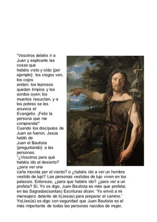 “Vosotros debéis ir a
Juan y explicarle las
cosas que
habéis visto y oído {por
ejemplo}: los ciegos ven,
los cojos
andan; los leprosos
quedan limpios y los
sordos oyen; los
muertos resucitan, y a
los pobres se les
anuncia el
Evangelio. ¡Feliz la
persona que me
comprenda!”
Cuando los discípulos de
Juan se fueron, Jesús
habló de
Juan el Bautista
{preguntando} a las
personas:
“¿Vosotros para qué
habéis ido al desierto?
¿para ver una
caña movida por el viento? o ¿habéis ido a ver un hombre
vestido de lujo? Las personas vestidas de lujo viven en los
palacios. Entonces, ¿para que habéis ido? ¿para ver a un
profeta? Sí, Yo os digo, Juan Bautista es más que profeta;
en las Sagradas(santas) Escrituras dicen: ‘Yo envió a mi
mensajero delante de ti(Jesús) para preparar el camino.’
Yo(Jesús) os digo con seguridad que Juan Bautista es el
más importante de todas las personas nacidos de mujer,
 