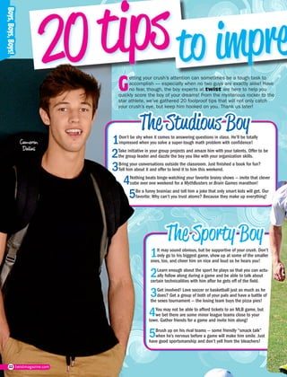 22 twistmagazine.com
G
etting your crush’s attention can sometimes be a tough task to
accomplish — especially when no two guys are exactly alike! Have
no fear, though, the boy experts at twist are here to help you
quickly score the boy of your dreams! From the mysterious rocker to the
star athlete, we’ve gathered 20 foolproof tips that will not only catch
your crush’s eye, but keep him hooked on you. Thank us later!
Cameron
Dallas
1Don’t be shy when it comes to answering questions in class. He’ll be totally
impressed when you solve a super-tough math problem with confidence!
1It may sound obvious, but be supportive of your crush. Don’t
only go to his biggest game, show up at some of the smaller
ones, too, and cheer him on nice and loud so he hears you!
3Bring your conversations outside the classroom. Just finished a book for fun?
Tell him about it and offer to lend it to him this weekend.
3Get involved! Love soccer or basketball just as much as he
does? Get a group of both of your pals and have a battle of
the sexes tournament — the losing team buys the pizza pies!
2Take initiative in your group projects and amaze him with your talents. Offer to be
the group leader and dazzle the boy you like with your organization skills.
2Learn enough about the sport he plays so that you can actu-
ally follow along during a game and be able to talk about
certain technicalities with him after he gets off of the field.
4Nothing beats binge-watching your favorite brainy shows — invite that clever
cutie over one weekend for a MythBusters or Brain Games marathon!
4You may not be able to afford tickets to an MLB game, but
we bet there are some minor league teams close to your
town. Gather friends for a game and invite him along!
5Be a funny brainiac and tell him a joke that only smart kids will get. Our
favorite: Why can’t you trust atoms? Because they make up everything!
5Brush up on his rival teams — some friendly “smack talk”
when he’s nervous before a game will make him smile. Just
have good sportsmanship and don’t yell from the bleachers!
 