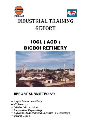 INDUSTRIAL TRAINING
REPORT
IOCL ( AOD )
DIGBOI REFINERY
REPORT SUBMITTED BY:
 Rajan kumar choudhary
 5TH
Semester
 Scholar No. 091116012
 Mechanical Engineering
 Maulana Azad National Institute Of Technology
 Bhopal, 462051
 