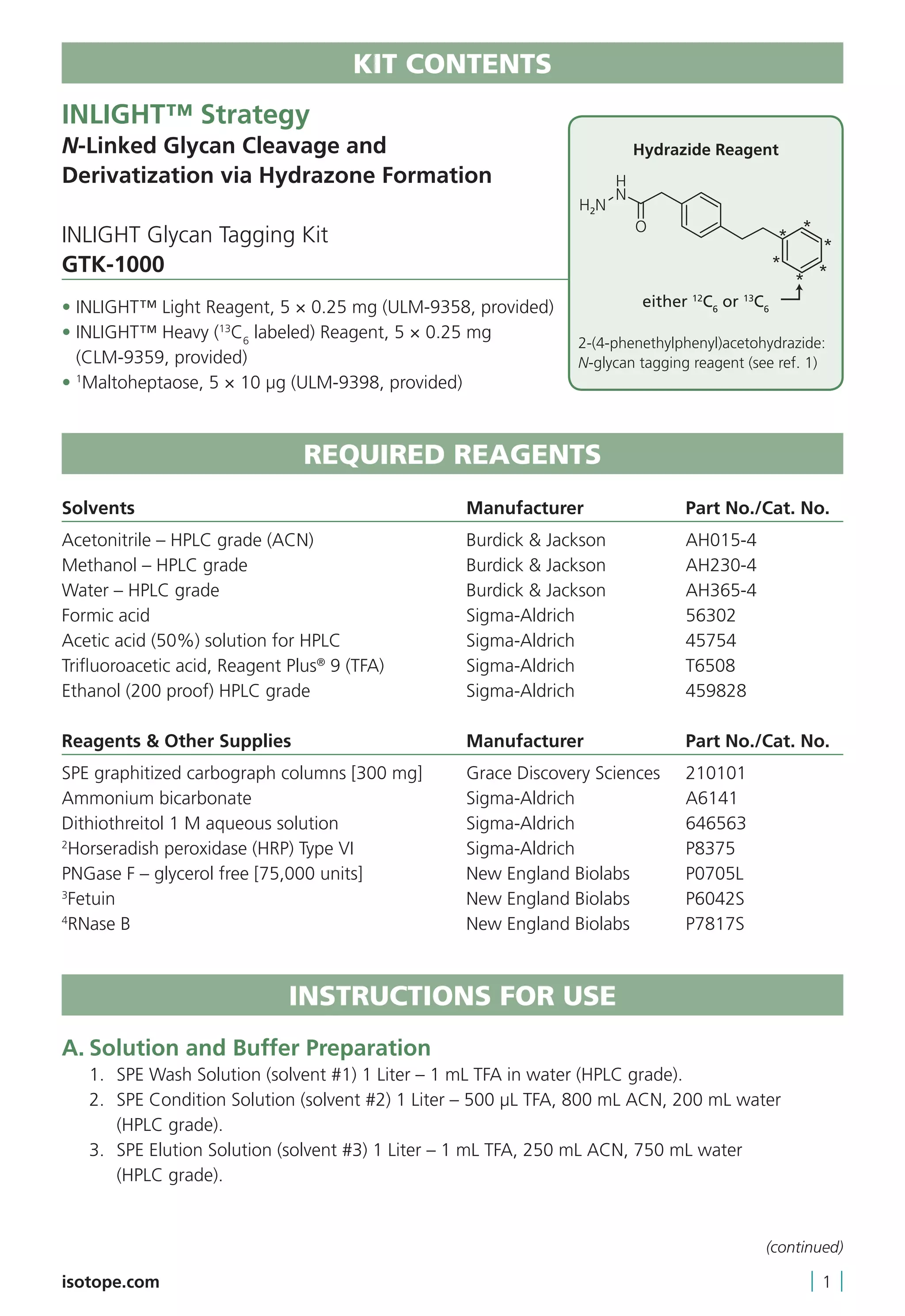 KIT CONTENTS
INLIGHT™ Strategy
N-Linked Glycan Cleavage and
Derivatization via Hydrazone Formation
INLIGHT Glycan Tagging Kit
GTK-1000
• INLIGHT™ Light Reagent, 5 × 0.25 mg (ULM-9358, provided)
• INLIGHT™ Heavy (13
C6
labeled) Reagent, 5 × 0.25 mg
(CLM-9359, provided)
• 1
Maltoheptaose, 5 × 10 μg (ULM-9398, provided)
REQUIRED REAGENTS
	
Solvents	 Manufacturer	 Part No./Cat. No.
Acetonitrile – HPLC grade (ACN)	 Burdick  Jackson	 AH015-4
Methanol – HPLC grade	 Burdick  Jackson	 AH230-4
Water – HPLC grade	 Burdick  Jackson	 AH365-4
Formic acid	 Sigma-Aldrich	 56302
Acetic acid (50%) solution for HPLC	 Sigma-Aldrich	 45754
Trifluoroacetic acid, Reagent Plus®
9 (TFA)	 Sigma-Aldrich	 T6508
Ethanol (200 proof) HPLC grade	 Sigma-Aldrich	 459828
Reagents  Other Supplies	 Manufacturer	 Part No./Cat. No.
SPE graphitized carbograph columns [300 mg]	 Grace Discovery Sciences	 210101
Ammonium bicarbonate	 Sigma-Aldrich	 A6141
Dithiothreitol 1 M aqueous solution	 Sigma-Aldrich	 646563
2
Horseradish peroxidase (HRP) Type VI	 Sigma-Aldrich	 P8375
PNGase F – glycerol free [75,000 units]	 New England Biolabs	 P0705L
3
Fetuin	 New England Biolabs	 P6042S
4
RNase B	 New England Biolabs	 P7817S
INSTRUCTIONS FOR USE
A.	Solution and Buffer Preparation
	 1.	 SPE Wash Solution (solvent #1) 1 Liter – 1 mL TFA in water (HPLC grade).
	 2.	SPE Condition Solution (solvent #2) 1 Liter – 500 µL TFA, 800 mL ACN, 200 mL water
(HPLC grade).
	 3.	SPE Elution Solution (solvent #3) 1 Liter – 1 mL TFA, 250 mL ACN, 750 mL water
(HPLC grade).
isotope.com | 1 |
Hydrazide Reagent
2-(4-phenethylphenyl)acetohydrazide:
N-glycan tagging reagent (see ref. 1)
(continued)
 