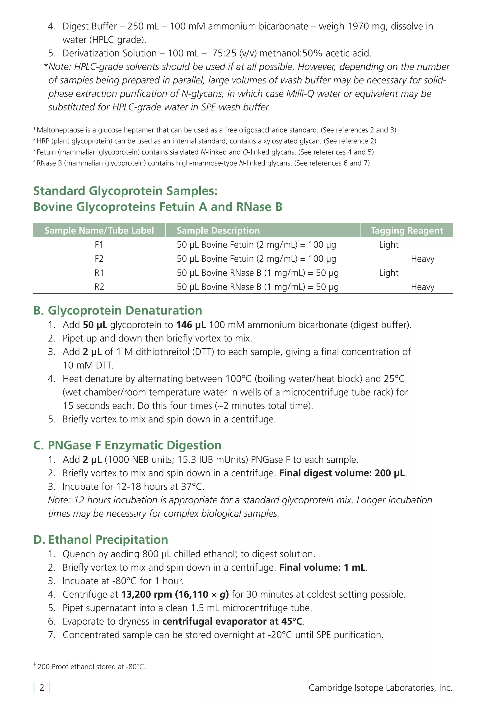 4.	Digest Buffer – 250 mL – 100 mM ammonium bicarbonate – weigh 1970 mg, dissolve in
water (HPLC grade).
	 5.	 Derivatization Solution – 100 mL – 75:25 (v/v) methanol:50% acetic acid.
	 *Note: HPLC-grade solvents should be used if at all possible. However, depending on the number
of samples being prepared in parallel, large volumes of wash buffer may be necessary for solid-
phase extraction purification of N-glycans, in which case Milli-Q water or equivalent may be
substituted for HPLC-grade water in SPE wash buffer.
1
Maltoheptaose is a glucose heptamer that can be used as a free oligosaccharide standard. (See references 2 and 3)
2
HRP (plant glycoprotein) can be used as an internal standard, contains a xylosylated glycan. (See reference 2)
3
Fetuin (mammalian glycoprotein) contains sialylated N-linked and O-linked glycans. (See references 4 and 5)
4
RNase B (mammalian glycoprotein) contains high-mannose-type N-linked glycans. (See references 6 and 7)
Standard Glycoprotein Samples:
Bovine Glycoproteins Fetuin A and RNase B
Sample Name/Tube Label Sample Description Tagging Reagent
F1 50 µL Bovine Fetuin (2 mg/mL) = 100 µg Light
F2 50 µL Bovine Fetuin (2 mg/mL) = 100 µg Heavy
R1 50 µL Bovine RNase B (1 mg/mL) = 50 µg Light
R2 50 µL Bovine RNase B (1 mg/mL) = 50 µg Heavy
B.	Glycoprotein Denaturation
	 1.	Add 50 µL glycoprotein to 146 µL 100 mM ammonium bicarbonate (digest buffer).
	 2.	 Pipet up and down then briefly vortex to mix.
	 3.	Add 2 μL of 1 M dithiothreitol (DTT) to each sample, giving a final concentration of
10 mM DTT.
	 4.	Heat denature by alternating between 100°C (boiling water/heat block) and 25°C
(wet chamber/room temperature water in wells of a microcentrifuge tube rack) for
15 seconds each. Do this four times (~2 minutes total time).
	 5.	 Briefly vortex to mix and spin down in a centrifuge.
C.	PNGase F Enzymatic Digestion
	 1.	Add 2 μL (1000 NEB units; 15.3 IUB mUnits) PNGase F to each sample.
	 2.	 Briefly vortex to mix and spin down in a centrifuge. Final digest volume: 200 µL.
	3.	 Incubate for 12-18 hours at 37°C.
Note: 12 hours incubation is appropriate for a standard glycoprotein mix. Longer incubation
times may be necessary for complex biological samples.
D.	Ethanol Precipitation
	 1.	 Quench by adding 800 μL chilled ethanol,‡
to digest solution.
	 2.	 Briefly vortex to mix and spin down in a centrifuge. Final volume: 1 mL.
	 3.	 Incubate at -80°C for 1 hour.
	 4.	 Centrifuge at 13,200 rpm (16,110 × g) for 30 minutes at coldest setting possible.
	 5.	 Pipet supernatant into a clean 1.5 mL microcentrifuge tube.
	 6.	 Evaporate to dryness in centrifugal evaporator at 45°C.
	 7.	 Concentrated sample can be stored overnight at -20°C until SPE purification.
| 2 | Cambridge Isotope Laboratories, Inc.
‡
200 Proof ethanol stored at -80ºC.
 