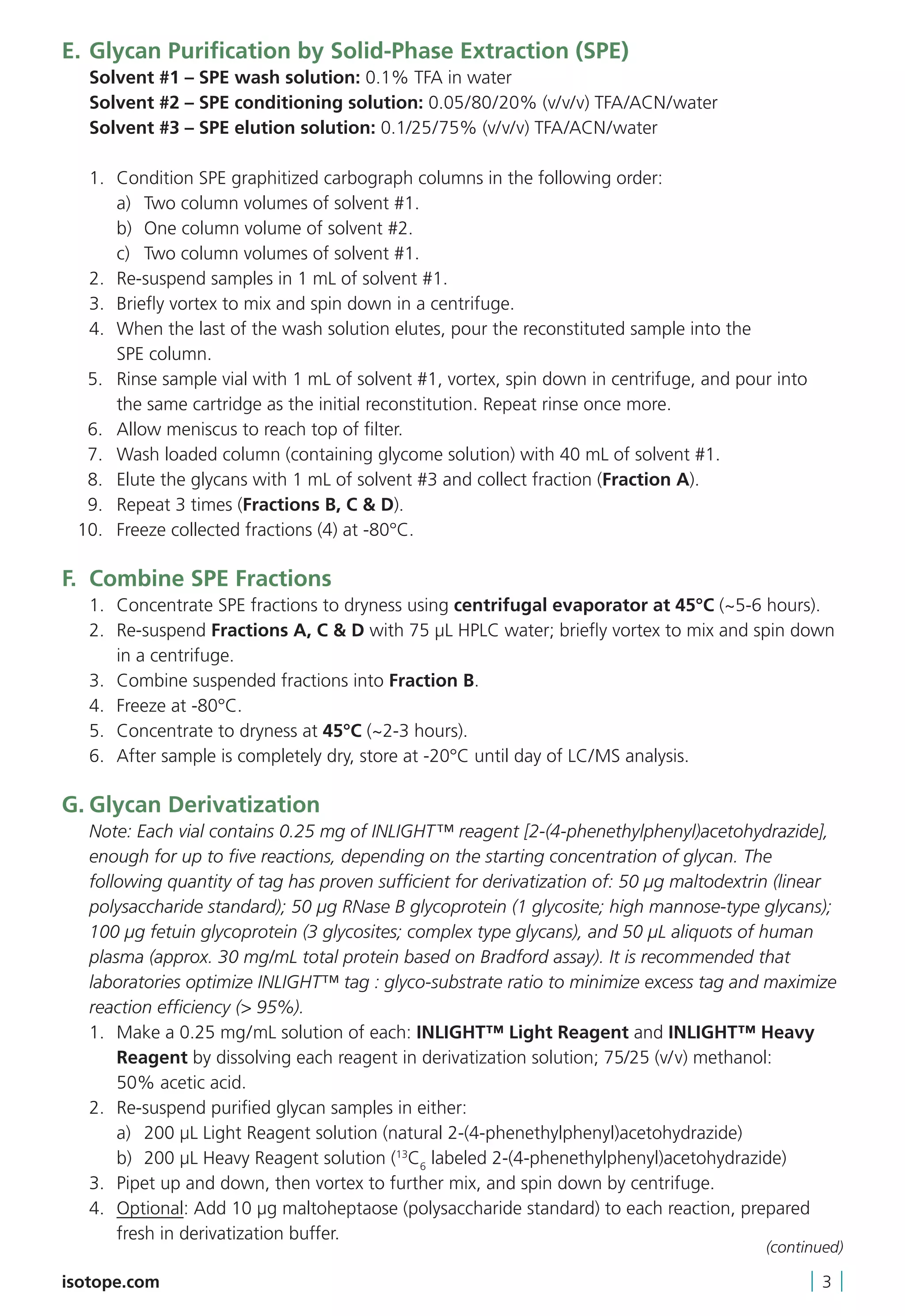 E.	Glycan Purification by Solid-Phase Extraction (SPE)
	 Solvent #1 – SPE wash solution: 0.1% TFA in water
	 Solvent #2 – SPE conditioning solution: 0.05/80/20% (v/v/v) TFA/ACN/water
	 Solvent #3 – SPE elution solution: 0.1/25/75% (v/v/v) TFA/ACN/water
	 1.	 Condition SPE graphitized carbograph columns in the following order:
		 a)	 Two column volumes of solvent #1.
		 b)	 One column volume of solvent #2.
		 c)	 Two column volumes of solvent #1.
	 2.	 Re-suspend samples in 1 mL of solvent #1.
	 3.	 Briefly vortex to mix and spin down in a centrifuge.
	 4.	When the last of the wash solution elutes, pour the reconstituted sample into the
SPE column.
	 5.	Rinse sample vial with 1 mL of solvent #1, vortex, spin down in centrifuge, and pour into
the same cartridge as the initial reconstitution. Repeat rinse once more.
	 6.	 Allow meniscus to reach top of filter.
	 7.	 Wash loaded column (containing glycome solution) with 40 mL of solvent #1.
	 8.	 Elute the glycans with 1 mL of solvent #3 and collect fraction (Fraction A).
	 9.	 Repeat 3 times (Fractions B, C  D).
	 10.	 Freeze collected fractions (4) at -80°C.
F.	 Combine SPE Fractions
	 1.	 Concentrate SPE fractions to dryness using centrifugal evaporator at 45°C (~5-6 hours).
	 2.	Re-suspend Fractions A, C  D with 75 µL HPLC water; briefly vortex to mix and spin down
in a centrifuge.
	 3.	 Combine suspended fractions into Fraction B.
	 4.	 Freeze at -80°C.
	 5.	 Concentrate to dryness at 45°C (~2-3 hours).
	 6.	 After sample is completely dry, store at -20°C until day of LC/MS analysis.
G.	Glycan Derivatization
	Note: Each vial contains 0.25 mg of INLIGHT™ reagent [2-(4-phenethylphenyl)acetohydrazide],
enough for up to five reactions, depending on the starting concentration of glycan. The
following quantity of tag has proven sufficient for derivatization of: 50 µg maltodextrin (linear
polysaccharide standard); 50 µg RNase B glycoprotein (1 glycosite; high mannose-type glycans);
100 µg fetuin glycoprotein (3 glycosites; complex type glycans), and 50 μL aliquots of human
plasma (approx. 30 mg/mL total protein based on Bradford assay). It is recommended that
laboratories optimize INLIGHT™ tag : glyco-substrate ratio to minimize excess tag and maximize
reaction efficiency ( 95%).	
	 1.	Make a 0.25 mg/mL solution of each: INLIGHT™ Light Reagent and INLIGHT™ Heavy
Reagent by dissolving each reagent in derivatization solution; 75/25 (v/v) methanol:
50% acetic acid.
	 2.	 Re-suspend purified glycan samples in either:
		 a)	 200 μL Light Reagent solution (natural 2-(4-phenethylphenyl)acetohydrazide)
		 b)	 200 μL Heavy Reagent solution (13
C6
labeled 2-(4-phenethylphenyl)acetohydrazide)
	 3.	 Pipet up and down, then vortex to further mix, and spin down by centrifuge.
	4.	Optional: Add 10 µg maltoheptaose (polysaccharide standard) to each reaction, prepared
fresh in derivatization buffer.
isotope.com | 3 |
(continued)
 