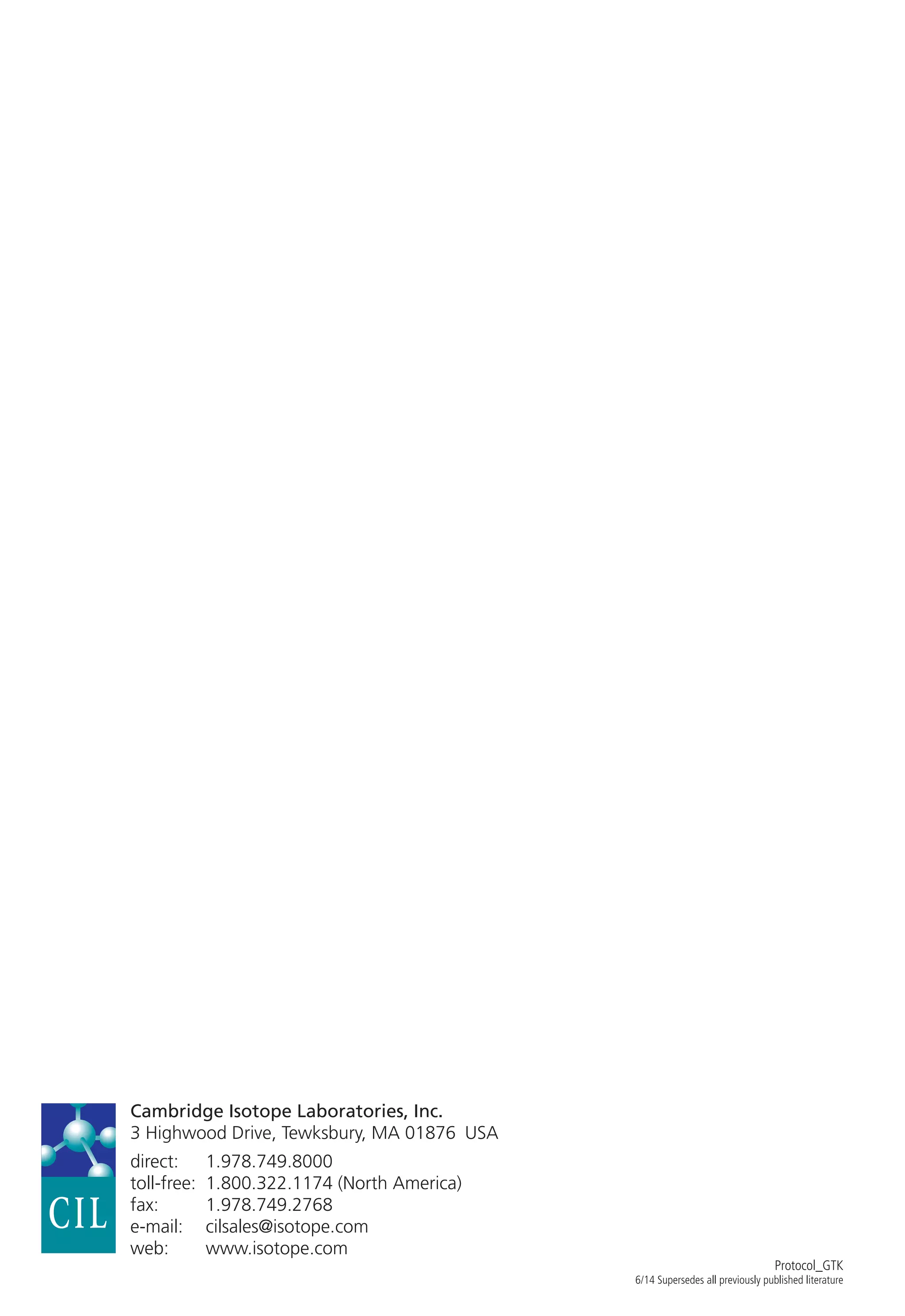 Cambridge Isotope Laboratories, Inc.
3 Highwood Drive, Tewksbury, MA 01876  USA
direct:	1.978.749.8000
toll-free:	 1.800.322.1174 (North America)
fax:	1.978.749.2768
e-mail:	cilsales@isotope.com
web:	www.isotope.com
Protocol_GTK
6/14 Supersedes all previously published literature
 