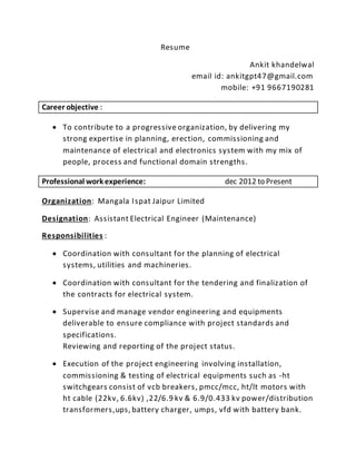 Resume
Ankit khandelwal
email id: ankitgpt47@gmail.com
mobile: +91 9667190281
Career objective :
 To contribute to a progressive organization, by delivering my
strong expertise in planning, erection, commissioning and
maintenance of electrical and electronics system with my mix of
people, process and functional domain strengths.
Professional work experience: dec 2012 to Present
Organization: Mangala Ispat Jaipur Limited
Designation: Assistant Electrical Engineer (Maintenance)
Responsibilities :
 Coordination with consultant for the planning of electrical
systems, utilities and machineries.
 Coordination with consultant for the tendering and finalization of
the contracts for electrical system.
 Supervise and manage vendor engineering and equipments
deliverable to ensure compliance with project standards and
specifications.
Reviewing and reporting of the project status.
 Execution of the project engineering involving installation,
commissioning & testing of electrical equipments such as -ht
switchgears consist of vcb breakers, pmcc/mcc, ht/lt motors with
ht cable (22kv, 6.6kv) ,22/6.9 kv & 6.9/0.433 kv power/distribution
transformers,ups, battery charger, umps, vfd with battery bank.
 