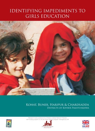 Research study published by Children's Global Network Pakistan
with funding support of UK aid under AAWAZ program managed by DAI
IDENTIFYING IMPEDIMENTS TO
GIRLS EDUCATION
Kohat, Buner, Haripur & Chardsadda
Districts of Khyber Pakhtunkhwa
 