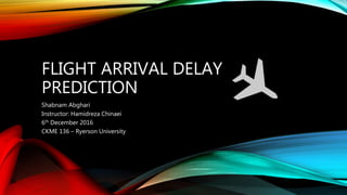 FLIGHT ARRIVAL DELAY
PREDICTION
Shabnam Abghari
Instructor: Hamidreza Chinaei
6th December 2016
CKME 136 – Ryerson University
 
