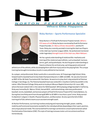 Ricky Norton – Sports Performance Specialist
RickyNortonis P3 (PeakPerformance Project) trained. (Whatis
P3? www.p3.md) RickyhasbeenmentoredbyPeakPerformance
Projectfounder, Dr.Marcus Elliott,HarvardM.D. and the P3
Team. Rickyalso recentlyassistedintrainingthe UtahJazzPlayers
inthe Utah Jazz SummerLeague (2015). He workedand mentored
underlegendary StrengthCoachof the Utah Jazz, Mark McKown.
He has a greatunderstandingof rotational Bio-mechanicsand
trainingof the rotational sportathlete,suchasbaseball,lacrosse,
tennis,golf,andquarterbacks.He alsohasgreat understandingon
how to enhance the vertical jump,sprintingspeed,andoverall
athleticismof the athlete,while alsokeepingthemsafe frominjuryandonthe playingfield.Thisunique
traininghasbroughttremendousresultsineveryathletehe hastrained.
As a player,and professional,Ricky’sworkethicissecondtonone.AtTimpanogosHighSchool,Ricky
helpedleadhisbaseball teamtotwoState Championshipwinsin2004 and2005. He wasalso honored
as MVP of the 4A State TournamentAll-StarGame.He wentonto playshort-stopandpitchat Palomar
College inSanDiego,Ca.The Palomarbaseball teamwasranked#1 in SouthernCaliforniaand6thin the
nation.AfterPalomarCollege,Rickywentontoplayat Missouri BaptistUniversityinSt.Louis,MO,
where the teamranked 11th in the nationfor NAIA baseball. Whileplayingcollege baseballin California,
Rickywas trainedbyDr. Marcus Elliott,HarvardM.D., andtrainedalong-sidemanyprofessional
baseball,tennis,basketball,andlacrosse playersatPeakPerformance Project(P3) inSantaBarbara, Ca.
Duringthat time Rickywentfromthrowing82 MPH to 92 MPH inlessthana year’stime.Rickyearned
hisBachelor’sdegree inHealth,Physical Education,andRecreation.He alsospentthe fall of 2012
trainingall of USU athleticteamsasan assistantstrengthcoach.
At NortonPerformance,ourtraining involvesanalyzingandimprovingstrength,power,stability,
mobilityandfunctionalmovementsneededforthe individual athlete dependingontheirsport,position,
and unique physical needs.The science behindhistrainingiscenteredonarecentphenomenoncalled
PostActivationPotentiation(PAP).Thisstyle of trainingincreasesmotorunitrecruitmentandforce
tremendously.
 