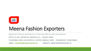 Meena Fashion Exporters
MANUFACTURERS & EXPORTERS OF FASHION JEWELRY AND ACCESSORIES
PLOT # G-120, SECTOR 63, NOIDA (U.P.) – 201301 INDIA
TELEPHONE: 0091-120-4278755 / 4279755 MOBILE: 0091 – 7042995529 / 9818738063
EMAIL: EXPORT@MEENAFASHION.IN WEBSITE: WWW.MEENAFASHION.IN
 
