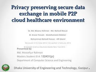 Privacy preserving secure dataPrivacy preserving secure data
exchange in mobile P2Pexchange in mobile P2P
cloud healthcare environmentcloud healthcare environment
Sk. Md. Mizanur Rahman · Md. Mehedi Masud
M. Anwar Hossain · Abdulhameed Alelaiwi ·
Mohammad Mehedi Hassan · Atif Alamri
Received: 2 October 2014 / Accepted: 6 February 2015
© Springer Science+Business Media New York 2015
Dhaka University of Engineering and Technology, Gazipur
Presented by
Md. Mostafijur Rahman
Masters Student ID #: 132431(p)
Department of Computer Science and Engineering
 