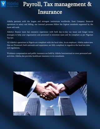 Payroll, Tax management &
Insurance
Aldelia partners with the largest and strongest institutions worldwide, from Company financial
operations to salary and billing, our internal processes follow the highest standards supported by the
latest soft tools.
Aldelia’s finance team has extensive experience with both day-to-day tax issues and longer terms
strategies to help your organization and personnel to minimize taxes and be compliant as per Nigerian
Tax law.
All Aldelia’s operations in Nigeria are compliant with the local rules. As an employer, Aldelia makes sure
that our Personnel, both nationals and expatriates, are fully compliant in regards to the local tax rules
and regulations.
Workmen compensation and public insurance are held by Aldelia International to cover personnel and
activities. Aldelia also provides healthcare insurance to its consultants.
 