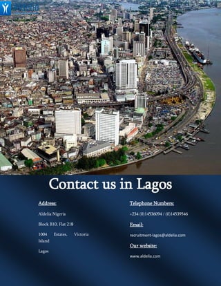C
Contact us in Lagos
Address:
Aldelia Nigeria
Block B10, Flat 218
1004 Estates, Victoria
Island
Lagos
Telephone Numbers:
+234 (0)14536094 / (0)14539546
Email:
recruitment-lagos@aldelia.com
Our website:
www.aldelia.com
 