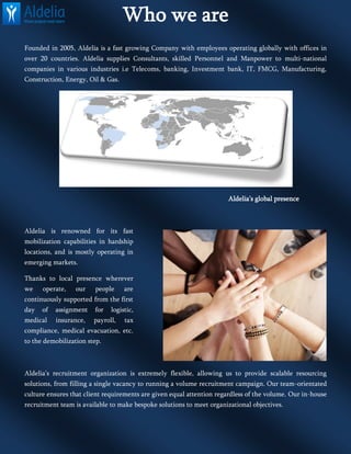 Who we are
Founded in 2005, Aldelia is a fast growing Company with employees operating globally with offices in
over 20 countries. Aldelia supplies Consultants, skilled Personnel and Manpower to multi-national
companies in various industries i.e Telecoms, banking, Investment bank, IT, FMCG, Manufacturing,
Construction, Energy, Oil & Gas.
Aldelia’s global presence
Aldelia is renowned for its fast
mobilization capabilities in hardship
locations, and is mostly operating in
emerging markets.
Thanks to local presence wherever
we operate, our people are
continuously supported from the first
day of assignment for logistic,
medical insurance, payroll, tax
compliance, medical evacuation, etc.
to the demobilization step.
Aldelia’s recruitment organization is extremely flexible, allowing us to provide scalable resourcing
solutions, from filling a single vacancy to running a volume recruitment campaign. Our team-orientated
culture ensures that client requirements are given equal attention regardless of the volume. Our in-house
recruitment team is available to make bespoke solutions to meet organizational objectives.
 