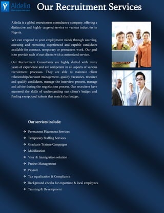 Our Recruitment Services
Aldelia is a global recruitment consultancy company, offering a
distinctive and highly targeted service to various industries in
Nigeria.
We can respond to your employment needs through sourcing,
assessing and recruiting experienced and capable candidates
available for contract, temporary or permanent work. Our goal
is to provide each of our clients with a customized service.
Our Recruitment Consultants are highly skilled with many
years of experience and are competent in all aspects of various
recruitment processes. They are able to maintain client
relationships/account management, qualify vacancies, resource
and qualify candidates, manage the interview process, manage
and advise during the negotiations process. Our recruiters have
mastered the skills of understanding our client’s budget and
finding exceptional talents that match that budget.
Our services include:
 Permanent Placement Services
 Temporary Staffing Services
 Graduate Trainee Campaigns
 Mobilization
 Visa & Immigration solution
 Project Management
 Payroll
 Tax equalization & Compliance
 Background checks for expatriate & local employees
 Training & Development
 