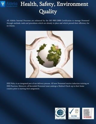 Health, Safety, Environment
Quality
All Aldelia Internal Processes are enhanced by the ISO 9001:2008 Certification to manage Personnel
through methods, tools and procedures which are already in place and which proved their efficiency for
its Clients.
HSE Policy is an integrated part of our delivery process. All new Personnel receive induction training on
HSE Practices. Moreover, all Seconded Personnel must undergo a Medical Check-up in their home
country prior to starting their assignment.
 