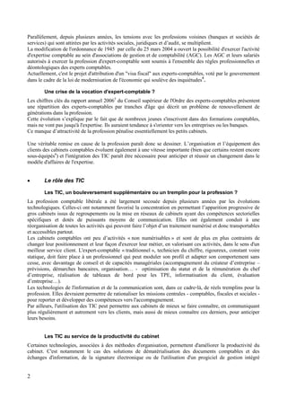 2
Parallèlement, depuis plusieurs années, les tensions avec les professions voisines (banques et sociétés de
services) qui sont attirées par les activités sociales, juridiques et d’audit, se multiplient.
La modification de l'ordonnance de 1945 par celle du 25 mars 2004 a ouvert la possibilité d'exercer l'activité
d'expertise comptable au sein d'associations de gestion et de comptabilité (AGC). Les AGC et leurs salariés
autorisés à exercer la profession d'expert-comptable sont soumis à l'ensemble des règles professionnelles et
déontologiques des experts comptables.
Actuellement, c'est le projet d'attribution d'un "visa fiscal" aux experts-comptables, voté par le gouvernement
dans le cadre de la loi de modernisation de l'économie qui soulève des inquiétudes4
.
Une crise de la vocation d'expert-comptable ?
Les chiffres clés du rapport annuel 20065
du Conseil supérieur de l'Ordre des experts-comptables présentent
une répartition des experts-comptables par tranches d'âge qui décrit un problème de renouvellement de
générations dans la profession.
Cette évolution s’explique par le fait que de nombreux jeunes s'inscrivent dans des formations comptables,
mais ne vont pas jusqu'à l'expertise. Ils auraient tendance à s'orienter vers les entreprises ou les banques.
Ce manque d’attractivité de la profession pénalise essentiellement les petits cabinets.
Une véritable remise en cause de la profession paraît donc se dessiner. L’organisation et l’équipement des
clients des cabinets comptables évoluent également à une vitesse importante (bien que certains restent encore
sous-équipés6
) et l'intégration des TIC paraît être nécessaire pour anticiper et réussir un changement dans le
modèle d'affaires de l'expertise.
 Le rôle des TIC
Les TIC, un bouleversement supplémentaire ou un tremplin pour la profession ?
La profession comptable libérale a été largement secouée depuis plusieurs années par les évolutions
technologiques. Celles-ci ont notamment favorisé la concentration en permettant l’apparition progressive de
gros cabinets issus de regroupements ou la mise en réseaux de cabinets ayant des compétences sectorielles
spécifiques et dotés de puissants moyens de communication. Elles ont également conduit à une
réorganisation de toutes les activités qui peuvent faire l’objet d’un traitement numérisé et donc transportables
et accessibles partout.
Les cabinets comptables ont peu d’activités « non numérisables » et sont de plus en plus contraints de
changer leur positionnement et leur façon d'exercer leur métier, en valorisant ces activités, dans le sens d'un
meilleur service client. L'expert-comptable « traditionnel », technicien du chiffre, rigoureux, constant voire
statique, doit faire place à un professionnel qui peut moduler son profil et adapter son comportement sans
cesse, avec davantage de conseil et de capacités managériales (accompagnement du créateur d’entreprise –
prévisions, démarches bancaires, organisation… - optimisation du statut et de la rémunération du chef
d’entreprise, réalisation de tableaux de bord pour les TPE, informatisation du client, évaluation
d’entreprise…).
Les technologies de l'information et de la communication sont, dans ce cadre-là, de réels tremplins pour la
profession. Elles devraient permettre de rationaliser les missions centrales - comptables, fiscales et sociales -
pour reporter et développer des compétences vers l'accompagnement.
Par ailleurs, l'utilisation des TIC peut permettre aux cabinets de mieux se faire connaître, en communiquant
plus régulièrement et autrement vers les clients, mais aussi de mieux connaître ces derniers, pour anticiper
leurs besoins.
Les TIC au service de la productivité du cabinet
Certaines technologies, associées à des méthodes d'organisation, permettent d'améliorer la productivité du
cabinet. C'est notamment le cas des solutions de dématérialisation des documents comptables et des
échanges d'information, de la signature électronique ou de l'utilisation d'un progiciel de gestion intégré
 