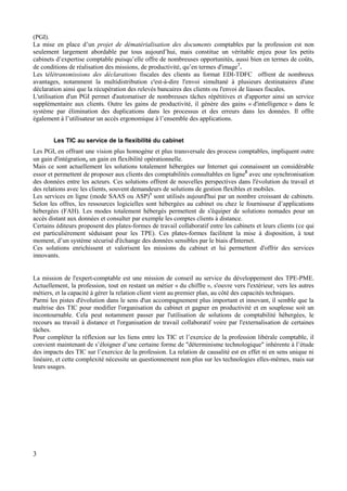 3
(PGI).
La mise en place d’un projet de dématérialisation des documents comptables par la profession est non
seulement largement abordable par tous aujourd’hui, mais constitue un véritable enjeu pour les petits
cabinets d’expertise comptable puisqu’elle offre de nombreuses opportunités, aussi bien en termes de coûts,
de conditions de réalisation des missions, de productivité, qu’en termes d'image7
.
Les télétransmissions des déclarations fiscales des clients au format EDI-TDFC offrent de nombreux
avantages, notamment la multidistribution c'est-à-dire l'envoi simultané à plusieurs destinataires d'une
déclaration ainsi que la récupération des relevés bancaires des clients ou l'envoi de liasses fiscales.
L'utilisation d'un PGI permet d'automatiser de nombreuses tâches répétitives et d'apporter ainsi un service
supplémentaire aux clients. Outre les gains de productivité, il génère des gains « d'intelligence » dans le
système par élimination des duplications dans les processus et des erreurs dans les données. Il offre
également à l’utilisateur un accès ergonomique à l’ensemble des applications.
Les TIC au service de la flexibilité du cabinet
Les PGI, en offrant une vision plus homogène et plus transversale des process comptables, impliquent outre
un gain d'intégration, un gain en flexibilité opérationnelle.
Mais ce sont actuellement les solutions totalement hébergées sur Internet qui connaissent un considérable
essor et permettent de proposer aux clients des comptabilités consultables en ligne8
avec une synchronisation
des données entre les acteurs. Ces solutions offrent de nouvelles perspectives dans l'évolution du travail et
des relations avec les clients, souvent demandeurs de solutions de gestion flexibles et mobiles.
Les services en ligne (mode SAAS ou ASP)9
sont utilisés aujourd'hui par un nombre croissant de cabinets.
Selon les offres, les ressources logicielles sont hébergées au cabinet ou chez le fournisseur d’applications
hébergées (FAH). Les modes totalement hébergés permettent de s'équiper de solutions nomades pour un
accès distant aux données et consulter par exemple les comptes clients à distance.
Certains éditeurs proposent des plates-formes de travail collaboratif entre les cabinets et leurs clients (ce qui
est particulièrement séduisant pour les TPE). Ces plates-formes facilitent la mise à disposition, à tout
moment, d’un système sécurisé d'échange des données sensibles par le biais d'Internet.
Ces solutions enrichissent et valorisent les missions du cabinet et lui permettent d'offrir des services
innovants.
La mission de l'expert-comptable est une mission de conseil au service du développement des TPE-PME.
Actuellement, la profession, tout en restant un métier « du chiffre », s'ouvre vers l'extérieur, vers les autres
métiers, et la capacité à gérer la relation client vient au premier plan, au côté des capacités techniques.
Parmi les pistes d'évolution dans le sens d'un accompagnement plus important et innovant, il semble que la
maîtrise des TIC pour modifier l'organisation du cabinet et gagner en productivité et en souplesse soit un
incontournable. Cela peut notamment passer par l'utilisation de solutions de comptabilité hébergées, le
recours au travail à distance et l'organisation de travail collaboratif voire par l'externalisation de certaines
tâches.
Pour compléter la réflexion sur les liens entre les TIC et l’exercice de la profession libérale comptable, il
convient maintenant de s’éloigner d’une certaine forme de "déterminisme technologique" inhérente à l’étude
des impacts des TIC sur l’exercice de la profession. La relation de causalité est en effet ni en sens unique ni
linéaire, et cette complexité nécessite un questionnement non plus sur les technologies elles-mêmes, mais sur
leurs usages.
 