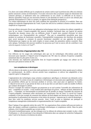 5
Ces choix sont rendus difficiles par la complexité de certains outils et par la profusion des offres de solutions
parfois annoncées comme révolutionnaires. Il est donc nécessaire dans un premier temps de sélectionner des
solutions pérennes, et réellement utiles aux collaborateurs ou aux clients. La difficulté est de réussir à
détecter aujourd'hui l'outil qui sera nécessaire demain et cela demande de mettre en œuvre une attitude plus
générale d'anticipation (Cf. infra à ce propos, les apports d'une démarche prospective).
Les critères déterminants du choix des outils semblent être aujourd'hui la sécurité et la mobilité. Dans une
optique de recherche d'appropriation de l’outil, il peut être utile de les combiner à d'autres critères comme la
simplicité ou l'ergonomie.
Il est par ailleurs nécessaire d'avoir une adéquation technologique entre les systèmes du cabinet comptable et
ceux de ses clients. L'expert-comptable doit pouvoir récupérer facilement dans son logiciel de gestion
l'ensemble des données saisies chez ses différents clients. Il paraît alors essentiel d'orienter les choix
technologiques vers l'interopérabilité des systèmes14
. Plus que la compatibilité (possibilité pour deux
produits ou systèmes de fonctionner ensemble), l'interopérabilité (connaissance des interfaces des produits
pour savoir pourquoi et comment ils peuvent fonctionner ensemble) est une approche du système
d'information qui s'appuie sur des outils simples et tenant compte des paramètres métiers essentiels. Dans
cette optique, l'utilisateur doit pouvoir modéliser les processus qu’il met en œuvre afin de contribuer à une
sorte de maquette évolutive de l'outil15
.
 Démarches d'appropriation des TIC
Une réflexion sur les usages des technologies plus que sur les technologies elles-mêmes paraît donc
nécessaire pour répondre à l’objectif actuel d’intégration des TIC dans les cabinets d’expertise comptable,
notamment dans les plus petits d’entre eux.
Cela nécessite une implication personnelle forte de l'expert-comptable qui engage son cabinet sur les
décisions qu'il prend en termes de TIC.
Les compétences à développer
Afin de choisir et de mettre en œuvre des outils pertinents et à fort potentiel de valeur ajoutée pour le cabinet,
les « professionnels du chiffre » doivent enrichir leurs compétences et cultiver leur adaptabilité et leur
capacité à gérer le changement.
L'appropriation des technologies exige certaines compétences spécifiques et sûrement une démarche active
de prospection. Un certain niveau de compétences informatiques est nécessaire pour appréhender l’ensemble
des possibilités offertes par les nouveaux produits et services, mais aussi pour en apprécier les limites.
L’objectif est de savoir ce que permet de faire ou de ne pas faire un outil dans le cadre du modèle d’affaires
que souhaite développer le cabinet.
Prenons l’exemple des solutions intégrées qui proposent en un seul système l’ensemble des informations de
base – comptables ou sociales – et des modules plus spécifiques de gestion – tableaux de bord, élaboration de
devis…. Cependant, ces fonctionnalités ne permettent pas de prendre en charge l’ensemble des missions de
l’expert-comptable, notamment celles nécessitant une connaissance fine du client. Le travail de l’expert-
comptable va être par exemple de construire des tableaux de bord adaptés aux besoins de chaque client ou de
personnaliser la présentation des honoraires et des lettres de missions - imposées par le code de déontologie -
pour faire valoir les nombreux services associés. Ainsi, l’outil ne peut se substituer aux pratiques et
compétences managériales (relationnelles et organisationnelles) de l’expert-comptable.
Dans l’optique d’une approche métier des outils TIC, les organisations d'une certaine taille peuvent mettre en
place des équipes combinant compétences techniques informatiques et compétences métier. Dans les petits
cabinets, c'est à l'expert-comptable que revient ce rôle.
Cela peut éventuellement passer par des échanges avec les éditeurs de solutions (par exemple via des « clubs
d’utilisateurs ») afin de participer à leur démarche d’élaboration dans une optique de recherche d’adéquation
entre l’outil et les besoins et évolutions du métier.
 