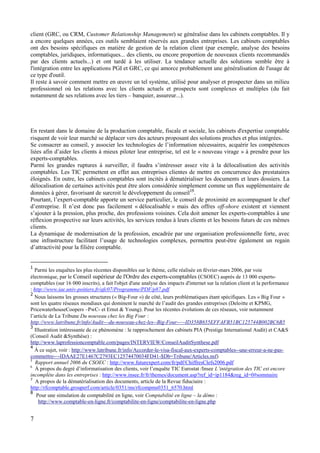7
client (GRC, ou CRM, Customer Relationship Management) se généralise dans les cabinets comptables. Il y
a encore quelques années, ces outils semblaient réservés aux grandes entreprises. Les cabinets comptables
ont des besoins spécifiques en matière de gestion de la relation client (par exemple, analyse des besoins
comptables, juridiques, informatiques... des clients, ou encore proportion de nouveaux clients recommandés
par des clients actuels...) et ont tardé à les utiliser. La tendance actuelle des solutions semble être à
l'intégration entre les applications PGI et GRC, ce qui amorce probablement une généralisation de l'usage de
ce type d'outil.
Il reste à savoir comment mettre en œuvre un tel système, utilisé pour analyser et prospecter dans un milieu
professionnel où les relations avec les clients actuels et prospects sont complexes et multiples (du fait
notamment de ses relations avec les tiers – banquier, assureur...).
En restant dans le domaine de la production comptable, fiscale et sociale, les cabinets d'expertise comptable
risquent de voir leur marché se déplacer vers des acteurs proposant des solutions proches et plus intégrées.
Se consacrer au conseil, y associer les technologies de l’information nécessaires, acquérir les compétences
liées afin d’aider les clients à mieux piloter leur entreprise, tel est le « nouveau virage » à prendre pour les
experts-comptables.
Parmi les grandes ruptures à surveiller, il faudra s’intéresser assez vite à la délocalisation des activités
comptables. Les TIC permettent en effet aux entreprises clientes de mettre en concurrence des prestataires
éloignés. En outre, les cabinets comptables sont incités à dématérialiser les documents et leurs dossiers. La
délocalisation de certaines activités peut être alors considérée simplement comme un flux supplémentaire de
données à gérer, favorisant de surcroit le développement du conseil19
.
Pourtant, l’expert-comptable apporte un service particulier, le conseil de proximité en accompagnant le chef
d’entreprise. Il n’est donc pas facilement « délocalisable » mais des offres off-shore existent et viennent
s’ajouter à la pression, plus proche, des professions voisines. Cela doit amener les experts-comptables à une
réflexion prospective sur leurs activités, les services rendus à leurs clients et les besoins futurs de ces mêmes
clients.
La dynamique de modernisation de la profession, encadrée par une organisation professionnelle forte, avec
une infrastructure facilitant l’usage de technologies complexes, permettra peut-être également un regain
d’attractivité pour la filière comptable.
1
Parmi les enquêtes les plus récentes disponibles sur le thème, celle réalisée en février-mars 2006, par voie
électronique, par le Conseil supérieur de l'Ordre des experts-comptables (CSOEC) auprès de 13 000 experts-
comptables (sur 16 000 inscrits), a fait l'objet d'une analyse des impacts d'internet sur la relation client et la performance
: http://www.iae.univ-poitiers.fr/afc07/Programme/PDF/p87.pdf
2
Nous laissons les grosses structures (« Big-Four ») de côté, leurs problématiques étant spécifiques. Les « Big Four »
sont les quatre réseaux mondiaux qui dominent le marché de l’audit des grandes entreprises (Deloitte et KPMG,
PricewaterhouseCoopers –PwC- et Ernst & Young). Pour les récentes évolutions de ces réseaux, voir notamment
l’article de La Tribune Du nouveau chez les Big Four :
http://www.latribune.fr/info/Audit---du-nouveau-chez-les--Big-Four--~-ID358B655EFFAFB51BC125744B002BC6B5
3
Illustration intéressante de ce phénomène : le rapprochement des cabinets PIA (Prestige International Audit) et CA&S
(Conseil Audit &Synthèse) :
http://www.laprofessioncomptable.com/pages/INTERVIEW/ConseilAuditSynthese.pdf
4
À ce sujet, voir : http://www.latribune.fr/info/Accorder-le-visa-fiscal-aux-experts-comptables--une-erreur-a-ne-pas-
commettre-~-IDAAE27E1467C2793EC12574470034FD41-$Db=Tribune/Articles.nsf)
5
Rapport annuel 2006 du CSOEC : http://www.futurexpert.com/fr/pdf/ChiffresClefs2006.pdf
6
À propos du degré d’informatisation des clients, voir l’enquête TIC Eurostat /Insee L’intégration des TIC est encore
incomplète dans les entreprises : http://www.insee.fr/fr/themes/document.asp?ref_id=ip1184&reg_id=0#sommaire
7
A propos de la dématérialisation des documents, article de la Revue fiduciaire :
http://rfcomptable.grouperf.com/article/0351/ms/rfcompms0351_6570.html
8
Pour une simulation de comptabilité en ligne, voir Comptabilité en ligne – la démo :
http://www.comptable-en-ligne.fr/comptabilite-en-ligne/comptabilite-en-ligne.php
 