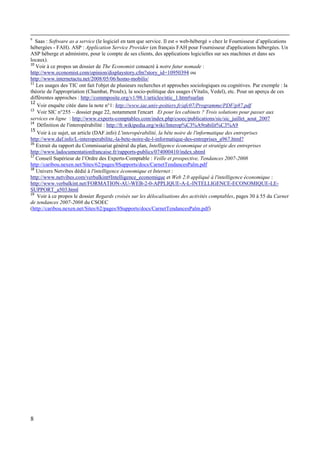 8
9
Saas : Software as a service (le logiciel en tant que service. Il est « web-hébergé » chez le Fournisseur d’applications
hébergées - FAH). ASP : Application Service Provider (en français FAH pour Fournisseur d'applications hébergées. Un
ASP héberge et administre, pour le compte de ses clients, des applications logicielles sur ses machines et dans ses
locaux).
10
Voir à ce propos un dossier de The Economist consacré à notre futur nomade :
http://www.economist.com/opinion/displaystory.cfm?story_id=10950394 ou
http://www.internetactu.net/2008/05/06/homo-mobilis/
11
Les usages des TIC ont fait l'objet de plusieurs recherches et approches sociologiques ou cognitives. Par exemple : la
théorie de l'appropriation (Chambat, Proulx), la socio-politique des usages (Vitalis, Vedel), etc. Pour un aperçu de ces
différentes approches : http://commposite.org/v1/98.1/articles/ntic_1.htm#surlan
12
Voir enquête citée dans la note n°1: http://www.iae.univ-poitiers.fr/afc07/Programme/PDF/p87.pdf
13
Voir SIC n°255 – dossier page 22, notamment l'encart Et pour les cabinets ? Trois solutions pour passer aux
services en ligne : http://www.experts-comptables.com/index.php/csoec/publications/sic/sic_juillet_aout_2007
14
Définition de l'interopérabilité : http://fr.wikipedia.org/wiki/Interop%C3%A9rabilit%C3%A9
15
Voir à ce sujet, un article (DAF.info) L'interopérabilité, la bête noire de l'informatique des entreprises
http://www.daf.info/L-interoperabilite,-la-bete-noire-de-l-informatique-des-entreprises_a967.html?
16
Extrait du rapport du Commissariat général du plan, Intelligence économique et stratégie des entreprises
http://www.ladocumentationfrancaise.fr/rapports-publics/074000410/index.shtml
17
Conseil Supérieur de l’Ordre des Experts-Comptable : Veille et prospective, Tendances 2007-2008
http://caribou.nexen.net/Sites/62/pages/8Supports/docs/CarnetTendancesPalm.pdf
18
Univers Netvibes dédié à l'intelligence économique et Internet :
http://www.netvibes.com/verbalkint#Intelligence_economique et Web 2.0 appliqué à l'intelligence économique :
http://www.verbalkint.net/FORMATION-AU-WEB-2-0-APPLIQUE-A-L-INTELLIGENCE-ECONOMIQUE-LE-
SUPPORT_a503.html
19
Voir à ce propos le dossier Regards croisés sur les délocalisations des activités comptables, pages 30 à 55 du Carnet
de tendances 2007-2008 du CSOEC
(http://caribou.nexen.net/Sites/62/pages/8Supports/docs/CarnetTendancesPalm.pdf)
 