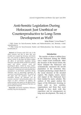 43
Journal of Applied Ethics and Biolaw 1(2), April - June 2016
Anti-Semitic Legislation During
Holocaust: Just Unethical or
Counterproductive to Long-Term
Development as Well?
Iulian Warter *, Liviu Warter **
* PhD, Center for Socio-Economic Studies and Multiculturalism, Iasi, Romania, e-mail:
iulian@warter.ro
** PhD, Center for Socio-Economic Studies and Multiculturalism, Iasi, Romania, e-mail:
liviu@warter.ro
Abstract: In Germany under Nazi rule, in the
allied countries and also in those that were
invaded and occupied by Germany, anti-Semitic
laws were enacted to different degrees based on
various criteria. In this paper the authors analyse
the effects of anti-Semitic legislation during
Holocaust, especially whether besides the unethical
aspect and diverse cultural, social and
psychological effects, studied by many scholars,
there are quantitative repercussions for long-term
development. Examining and understanding these
consequences of anti-Semitic legislation during
Holocaust may be particularly important for
researchers and policymakers alike. The authors of
this paper raise two questions: what is the
association between the Holocaust and the
economic outcomes? and particularly what is the
impact on firms’ evolution? In addition, the
authors provide some aspects on the effects of anti-
Semitic legislation during Holocaust that have not
previously been deepened.
Keywords: anti-Semitic legislation, Holocaust,
economy, long-term development.
Introduction
The murder of about 6 million Jews
in the Holocaust during the WWII
was a major event worldwide. After
the invasion of the Soviet Union, the
Nazis initiated the Holocaust and
systematically murdered the Jewish
population of the territories they
occupied, producing a major shock to
the social structure of the invaded
regions. The origins, causes, nature
and impact of the Holocaust have
been studied by many scholars. The
authors of this paper analyse the
legacy of the Holocaust, focusing on
issues such as: how societies,
organizations and firms that went
through it have dealt with this
experience and its consequences on
long term development. The study of
 
