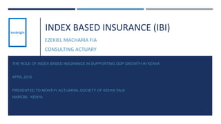 INDEX BASED INSURANCE (IBI)
EZEKIEL MACHARIA FIA
CONSULTING ACTUARY
THE ROLE OF INDEX BASED INSURANCE IN SUPPORTING GDP GROWTH IN KENYA
APRIL 2016
PRESENTED TO MONTHY ACTUARIAL SOCIETY OF KENYA TALK
NAIROBI, KENYA
1
 