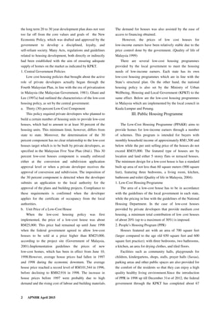 2 APNHR April 2015
the long term 20 to 30 year development plan does not veer
too far off from the core values and goals of the New
Economic Policy, which was drafted and approved by the
government to develop a disciplined, loyalty, and
self-reliant society. Many Acts, regulations and guidelines
related to housing development, both directly or indirectly
had been established with the aim of ensuring adequate
supply of homes on the market as indicated by KPKT.
1. Central Government Policies
Low cost housing policies that brought about the active
role of private developers actually began through the
Fourth Malaysian Plan, in line with the era of privatization
in Malaysia (the Malaysian Government, 1981). Ghani and
Lee (1997a) had outlined the characteristics of the low-cost
housing policy, as set by the central government:
a. Thirty (30) percent Low-Cost Component
This policy required private developers who planned to
build a certain number of housing units to provide low-cost
houses, which had to amount to at least 30 percent of the
housing units. This minimum limit, however, differs from
state to state. Moreover, the determination of the 30
percent component has no clear relationship to the low-cost
houses target which is to be built by private developers, as
specified in the Malaysian Five Year Plan (ibid.). This 30
percent low-cost houses component is usually enforced
either at the conversion and subdivision application
approval level or when a private developer receives the
approval of conversion and subdivision. The imposition of
the 30 percent component is detected when the developer
submits an application to the local authority for the
approval of the plans and building projects. Compliance to
these requirements is confirmed when the developer
applies for the certificate of occupancy from the local
authorities.
b. Unit Price of a Low-Cost House
When the low-cost housing policy was first
implemented, the price of a low-cost house was about
RM25,000. This price had remained up until June 1998
when the federal government agreed to allow low-cost
houses to be sold at a price higher than RM25,000,
according to the project site (Government of Malaysia,
2001).Implementation guidelines the prices of new
low-cost homes, which has been in effect from June 10,
1998.However, average house prices had fallen in 1997
and 1998 during the economic downturn. The average
house price reached a record level of RM101,544 in 1996,
before declining to RM82,916 in 1998. The increase in
house prices before 1997 were probably due to high
demand and the rising cost of labour and building materials.
The demand for houses was also assisted by the ease of
access to financing obtained.
However, the prices of low cost houses for
low-income earners have been relatively stable due to the
price control done by the government. (Quality of life of
Malaysia 1999)
There are several low-cost housing programmes
provided by the local government to meet the housing
needs of low-income earners. Each state has its own
low-cost housing programmes which are in line with the
State’s structural plan. On the other hand, the national
housing policy is also set by the Ministry of Urban
Wellbeing, Housing and Local Government (KPKT) to the
same effect. Below are the low-cost housing programmes
in Malaysia which are implemented by the local council in
Kuala Lumpur and Penang.
III. Public Housing Programme
The Low-Cost Housing Programme (PPAKR) aims to
provide homes for low-income earners through a number
of schemes. This program is intended for buyers with
monthly household income of approximately RM1,500 and
below while the per unit selling price of the houses do not
exceed RM35,000. The featured type of houses are by
location and land either 5 storey flats or terraced houses.
The minimum design for a low-cost house is has a standard
built up area of not less than 60 square meters (900 square
feet), featuring three bedrooms, a living room, kitchen,
bathroom and toilet (Quality of life in Malaysia, 2004).
1. Low-Cost Housing Programme
The area of a low-cost house has to be in accordance
with the guidelines of the local government in each state,
while the pricing in line with the guidelines of the National
Housing Department. In the case of low-cost houses
provided by private developers that provide medium cost
housing, a minimum total contribution of low cost houses
of about 20% (up to a maximum of 30%) is imposed.
2. People’s Housing Program (PPR)
Houses featured are with an area of 700 square feet
(larger compared to the age old 650 square feet and 600
square feet practice); with three bedrooms, two bathrooms,
a kitchen, an area for drying clothes, and tiled floors.
Facilities such as community halls, playgrounds for
children, kindergartens, shops, stalls, prayer halls (Surau),
parking areas and other public spaces are also provided for
the comfort of the residents so that they can enjoy a high
quality healthy living environment.Since the introduction
of PPR in 1998 up till December 31st of 2012, the federal
government through the KPKT has completed about 67
 