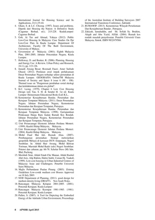 8 APNHR April 2015
International Journal for Housing Science and Its
Applications, 21(1):35-44.
4. Ghani, S. & L.C. Choong. (1997). Issues and problems.
Dipetik dari Housing the Nation: A Definitive Study
(Cagamas Berhad, ed.), 215-228. KualaLumpur:
Cagamas Berhad.
5. Goh, Ai Tee and Ahmad, Yahaya (2012). Public
Low-Cost Housing In Malaysia: Case Studies On Ppr
Low-Cost Flats In Kuala Lumpur. Department Of
Architecture, Faculty Of The Built Environment,
University of Malaya.
6. Government of Malaysia. (2001). Eighth Malaysia
Plan, 2001-2005, Jabatan Pencetakan Negara, Kuala
Lumpur.
7. Holloway, D. and Bunker, R. (2006). Planning, Housing
and Energy Use: A Review, Urban Policy and Research,
24 (1), pp. 115-126.
8. Junaidi Awang Besar; Rosmadi Fauzi; Amer Saifude
Ghazal. (2012). Penilaian awal impak perlaksanaan
Dasar Perumahan Negara terhadap sektor perumahan di
Kuala Lumpur. GEOGRAFIA OnlineTM Malaysia
Journal of Society and Space 8 issue 6 (90 - 108).
Themed issue on “Pengurusan perubahan sosial ekologi
dan ketidaktentuan dalam era global”.
9. K.C. Leong. (1979). Chapter 6 Low Cost Housing
Design (ed) Tan, S. H. & Sendut H. 1st ed. Kuala
Lumpur: Heineemann Educational Book (Ltd) K.L..
10. Kementerian Kesejahteraan Bandar, Perumahan dan
Kerajaan Tempatan Malaysia. (2011). Dasar Perumahan
Negara. Jabatan Perumahan Negara, Kementerian
Perumahan dan Kerajaan Tempatan, Putrajaya.
11. Kementerian Kesejahteraan Bandar, Perumahan dan
Kerajaan Tempatan Malaysia. (1998). Garispanduan
Pelaksaaan Harga Baru Jualan Rumah Kos Rendah.
Jabatan Perumahan Negara, Kementerian Perumahan
dan Kerajaan Tempatan, Putrajaya.
12. Unit Perancanagn Ekonomi Jabatan Perdana Menteri.
(1999). Kualiti Hidup Malaysia, Malaysia.
13. Unit Perancanagn Ekonomi Jabatan Perdana Menteri.
(2004). Kualiti Hidup Malaysia, Malaysia.
14. Mohd Fuad Mat Jali, Rusnah Alias. (2007).
Pembangunan perumahan: Strategi melestarikan
geopolitik Melayu di kawasan DUN Ampangan, Negeri
Sembilan. In: Abdul Hair Awang, Mohd Ikhwan
Toriman, Marsitah Mohd Radzi (eds) Negeri Sembilan:
Potensi dan cabaran, pp. 66-78. Scholar Press (M) Sdn.
Bhd, Puchong.
15. Morshidi Sirat, Abdul Fatah Che Mamat, Abdul Rashid
Abd Aziz, Alip Rahim, Halim Saleh, Usman Hj. Yaakub.
(1999). Low-cost housing in Urban Industrial Centres of
Malaysia: Issue and Challengers. Penerbit Universiti
Sains Malaysia.
16. Majlis Perbandaran Pualau Pinang. (2003). Zoining
Guidelines Low-cost& medium cost Houses Approved
on 18 July 2003.
17. NSW Department of Planning. (2011). good design for
medium density living (DRAFT). New South Wales.
18. Rancangan Malaysia Kelapan 2001-2005. (2001).
Pencetak Kerajaan. Kuala Lumpur:
19. Rancangan Malaysia Keempat 1981-1985. (1981).
Pencetak Kerajaan. Kuala Lumpur.
20. Pullen, S. (2007). A Tool for Depicting the Embodied
Energy of the Adelaide Urban Environment, Proceedings
of the Australian Institute of Building Surveyors 2007
International Transitions Conference, Adelaide.
21. RUMAWIP. (2013). Kementerian Wilayah Persekutuan
Dan Kesejahteraan Bandar , Putrajaya.
22. Zakiyah, Jamaluddin, and Sh. Sofiah Sy. Ibrahim,
Atiqah and Abu Yazid, Afifah. (2004). Rumah kos
rendah masalah penyelesaian. Penerbit Universiti Utara
Malaysia, Sintok. ISBN 9832479568.
 