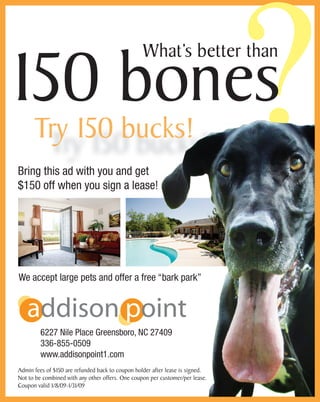 ?150 bones
What’s better than
Bring this ad with you and get
$150 off when you sign a lease!
We accept large pets and offer a free “bark park”
6227 Nile Place Greensboro, NC 27409
336-855-0509
www.addisonpoint1.com
Admin fees of $150 are refunded back to coupon holder after lease is signed.
Not to be combined with any other offers. One coupon per customer/per lease.
Coupon valid 1/8/09-1/31/09
addison point
Try 150 bucks!
 