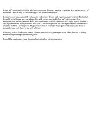 I am a self – motivated individual who has over the past few years acquired experience from various sectors of
the market. Specializing in customer support and people management.
I am an honest, loyal, dedicated, enthusiastic, performance driven, well-organized, detail orientated individual.
I am able to build good working relationships with management and fellow staff using my excellent
communication and interpersonal skills. Although I am successfully capable of working by myself, I embrace
and enjoy teamwork. Being a flexible individual, I am able to perform well under pressure and equipped with
excellent problem – solving skills. My professional skills coupled with my personality and sound ability to
remain focused contributes to my work efficiency.
I sincerely believe that I would make a valuable contribution to your organization. I look forward to sharing
the knowledge and experience I have gained.
It would be greatly appreciated if my application is taken into consideration.
 