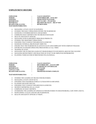 EMPLOYMENT HISTORY
EMPLOYER : VALUE LOGISTICS
PERIOD : SEPTEMBER 2009 – JUNE 2015
POSITION : OPERATIONS MANAGER
REFERENCES : SHUVAL REY – 074 162 0222
REFERENCE : BRANDON BUCKLEY – 082 337 9255
REASON FOR LEAVING : RETRENCHED
MAIN RESPONSIBILITIES: :
• MANAGING A STAFF COUNT OF 80 PEOPLE
• OVERSEE THE DAILY OPERATIONS WITHIN THE WAREHOUSE
• HANDLING CUSTOMER SERVICES AND QUERIES
• COMPILING DAILY REPORTS FOR THE BRANCH MANAGER
• HEALTH AND SAFETY OFFICER
• MANAGING OVER 50 DIFFERENT PRINCIPLES PRODUCTS
• OVERSEE THE NIGHTSHIFT OPERATIONS
• ENSURING THAT 24 HOUR TURNAROUND IS ACHIEVED
• HANDLING INTERNAL DISCIPLINARY DISPUTES
• ENSURE THAT THE WAREHOUSE IS ALWAYS CLEAN AND COMPLIANT WITH COMPANY POLICIES
• ENFORCING STANDARD OPERATING PROCEDURES AT ALL TIMES
• TRAINING OF STAFF
• MANAGING THE OUTBOUND LOADS OUT FROM DURBAN TO OUR DEPOTS AROUND THE COUNTRY
• MANAGING RECRUITMENT AND SELECTION OF STAFF TO BE EMPLOYED OR PROMOTED
• PLANNING VEHICLES FOR OUTBOUND ROUTES (NATIONAL)
EMPLOYER : VALUE LOGISTICS
PERIOD : DECEMBER 2007 – AUGUST 2009
POSITION : WAREHOUSE CONTROLLER
REFERENCES : IAN NAUDE
CONTACT NOS : 0747586879
REASON FOR LEAVING : PROMOTED WITHIN COMPANY
MAIN RESPONSIBILITIES :
• OVERSEE THE LOADING OF TRUCKS FOR DELIVERIES.
• MANAGING A STAFF COUNT OF 30.
• ENSURING THAT MAXIMUM VEHICLE ULTILISATION IS OBTAINED.
• PLANNING DELIVERY ROUTES.
• ENSURING THAT 24 HOUR TURNAROUND IS ACHIEVED.
• INCIDENT REPORTING ON ALL STAFF.
• COMPILING OF DAILY REPORTS.
• OVERSEEING THE LOADING OF LINEHAULS FOR DELIVERIES TO JOHANNESBURG, CAPE TOWN AND P.E.
• MAINTAINING A CLEAN AND SECURE WAREHOUSE.
• HEALTH AND SAFETY OFFICER AT NIGHT.
 