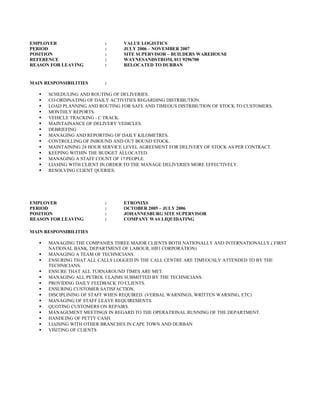 EMPLOYER : VALUE LOGISTICS
PERIOD : JULY 2006 – NOVEMBER 2007
POSITION : SITE SUPERVISOR – BUILDERS WAREHOUSE
REFERENCE : WAYNESANDSTROM, 011 9296700
REASON FOR LEAVING : RELOCATED TO DURBAN
MAIN RESPONSIBILITIES :
 SCHEDULING AND ROUTING OF DELIVERIES.
 CO-ORDINATING OF DAILY ACTIVITIES REGARDING DISTRIBUTION.
 LOAD PLANNING AND ROUTING FOR SAFE AND TIMEOUS DISTRIBUTION OF STOCK TO CUSTOMERS.
 MONTHLY REPORTS.
 VEHICLE TRACKING - C TRACK.
 MAINTAINANCE OF DELIVERY VEHICLES.
 DEBRIEFING
 MANAGING AND REPORTING OF DAILY KILOMETRES.
 CONTROLLING OF INBOUND AND OUT BOUND STOCK.
 MAINTAINING 24 HOUR SERVICE LEVEL AGREEMENT FOR DELIVERY OF STOCK AS PER CONTRACT.
 KEEPING WITHIN THE BUDGET ALLOCATED.
 MANAGING A STAFF COUNT OF 17 PEOPLE.
 LIASING WITH CLIENT IN ORDER TO THE MANAGE DELIVERIES MORE EFFECTIVELY.
 RESOLVING CLIENT QUERIES.
EMPLOYER : ETRONIXS
PERIOD : OCTOBER 2005 – JULY 2006
POSITION : JOHANNESBURG SITE SUPERVISOR
REASON FOR LEAVING : COMPANY WAS LIQUIDATING
MAIN RESPONSIBILITIES
 MANAGING THE COMPANIES THREE MAJOR CLIENTS BOTH NATIONALLY AND INTERNATIONALLY.( FIRST
NATIONAL BANK, DEPARTMENT OF LABOUR, HIFI CORPORATION)
 MANAGING A TEAM OF TECHNICIANS.
 ENSURING THAT ALL CALLS LOGGED IN THE CALL CENTRE ARE TIMEOUSLY ATTENDED TO BY THE
TECHNICIANS.
 ENSURE THAT ALL TURNAROUND TIMES ARE MET.
 MANAGING ALL PETROL CLAIMS SUBMITTED BY THE TECHNICIANS.
 PROVIDING DAILY FEEDBACK TO CLIENTS.
 ENSURING CUSTOMER SATISFACTION.
 DISCIPLINING OF STAFF WHEN REQUIRED. (VERBAL WARNINGS, WRITTEN WARNING, ETC)
 MANAGING OF STAFF LEAVE REQUIREMENTS.
 QUOTING CUSTOMERS ON REPAIRS.
 MANAGEMENT MEETINGS IN REGARD TO THE OPERATIONAL RUNNING OF THE DEPARTMENT.
 HANDLING OF PETTY CASH.
 LIAISING WITH OTHER BRANCHES IN CAPE TOWN AND DURBAN
 VISITING OF CLIENTS
 