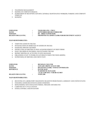  TELEPHONE MANAGEMENT
 SIGNING OF COMPANYCHEQUES
 SUPERVISION OF RECEPTION, KITCHEN, GENERAL MAINTENANCE WORKERS, PARKING AND COMPANY
VEHICLES.
 BANKING
EMPLOYER : TIGER MILLING - FMCG
DATES : SEPTEMBER 2002-DECEMBER 2002
POSITION : DE – BRIEF SUPERVISOR
REASON FOR LEAVING : PROMOTED TO ADMIN CLERK FOR RECRUITMENT AGENCY
MAIN RESPONSIBILITIES:
• VERIFYING GOOD ON TRUCKS
• INVESTIGATION OF SHORTAGE OF GOODS ON TRUCKS
• HANDLING DRIVER’S QUERIES
• INSTRUCTING OF DRIVERS TO SIGN ACKNOWLEDMENT OF DEBT FORMS
• DAILY RECORDS OF INCOMING AND OUTGOING TRUCKS
• REPORT WRITING OF ACTIVITIES TO SITE MANAGER
• ORGANISING STAFF TO WORK ON SATURDAYS WHEN THE NEED ARISING.
• SUPERVISING OF DRIVERS AND CREW STAFF.
EMPLOYER : BECKMAN COULTER
DATES : JANUARY 2002TO AUGUST 2002
POSITION : RECEIVING CLERK / STOCK CONTROLLER
REFERENCE : DANNIE RAJU
WAREHOUSE MANAGER
+27 (0) 11 805 2014 / 5 OR 083 412 0815
REASON FOR LEAVING : TEMP JOB
MAIN RESPONSIBILITIES:
• RECEIVING OF LABORATORY DIAGNOSTIC REAGENTS FROM FRANCE, GERMANY AND UNITED STATES
• ENSURING GOODS RECEIVED IN GOOD CONDITION
• REPLENISHING NEW STOCK INTO FRIDGE, FREEZER AND SHELVES
• CARRYING OUT CYCLE COUNTS
• STOCK CONTROL AND INVENTORY
 