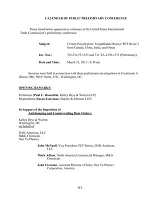 CALENDAR OF PUBLIC PRELIMINARY CONFERENCE
Those listed below appeared as witnesses at the United States International
Trade Commission’s preliminary conference:
Subject: Certain Polyethylene Terephthalate Resin (“PET Resin”)
from Canada, China, India, and Oman
Inv. Nos.: 701-TA-531-533 and 731-TA-1270-1273 (Preliminary)
Date and Time: March 31, 2015 - 9:30 am
Sessions were held in connection with these preliminary investigations in Courtroom A
(Room 100), 500 E Street, S.W., Washington, DC.
OPENING REMARKS:
Petitioners (Paul C. Rosenthal, Kelley Drye & Warren LLP)
Respondents (Susan Esserman, Steptoe & Johnson LLP)
In Support of the Imposition of
Antidumping and Countervailing Duty Orders:
Kelley Drye & Warren
Washington, DC
on behalf of
DAK Americas, LLC
M&G Chemicals
Nan Ya Plastics
John McNaull, Vice President, PET Resins, DAK Americas,
LLC
Mark Adlam, North America Commercial Manager, M&G
Chemicals
John Freeman, Assistant Director of Sales, Nan Ya Plastics
Corporation, America
B-3
 