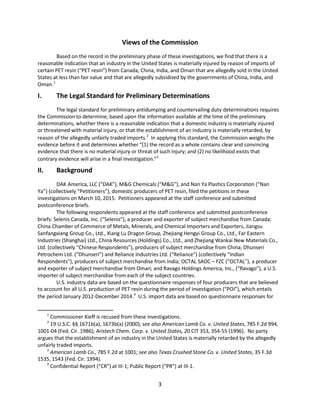Views of the Commission
Based on the record in the preliminary phase of these investigations, we find that there is a
reasonable indication that an industry in the United States is materially injured by reason of imports of
certain PET resin (“PET resin”) from Canada, China, India, and Oman that are allegedly sold in the United
States at less than fair value and that are allegedly subsidized by the governments of China, India, and
Oman.1
I. The Legal Standard for Preliminary Determinations
The legal standard for preliminary antidumping and countervailing duty determinations requires
the Commission to determine, based upon the information available at the time of the preliminary
determinations, whether there is a reasonable indication that a domestic industry is materially injured
or threatened with material injury, or that the establishment of an industry is materially retarded, by
reason of the allegedly unfairly traded imports.2
In applying this standard, the Commission weighs the
evidence before it and determines whether “(1) the record as a whole contains clear and convincing
evidence that there is no material injury or threat of such injury; and (2) no likelihood exists that
contrary evidence will arise in a final investigation.”3
II. Background
DAK America, LLC (“DAK”), M&G Chemicals (“M&G”), and Nan Ya Plastics Corporation (“Nan
Ya”) (collectively “Petitioners”), domestic producers of PET resin, filed the petitions in these
investigations on March 10, 2015. Petitioners appeared at the staff conference and submitted
postconference briefs.
The following respondents appeared at the staff conference and submitted postconference
briefs: Selenis Canada, Inc. (“Selenis”), a producer and exporter of subject merchandise from Canada;
China Chamber of Commerce of Metals, Minerals, and Chemical Importers and Exporters, Jiangsu
Sanfangxiang Group Co., Ltd., Xiang Lu Dragon Group, Zhejiang Hengyi Group Co., Ltd., Far Eastern
Industries (Shanghai) Ltd., China Resources (Holdings) Co., Ltd., and Zhejiang Wankai New Materials Co.,
Ltd. (collectively “Chinese Respondents”), producers of subject merchandise from China; Dhunseri
Petrochem Ltd. (“Dhunseri”) and Reliance Industries Ltd. (“Reliance”) (collectively “Indian
Respondents”), producers of subject merchandise from India; OCTAL SAOC – FZC (“OCTAL”), a producer
and exporter of subject merchandise from Oman; and Ravago Holdings America, Inc., (“Ravago”), a U.S.
importer of subject merchandise from each of the subject countries.
U.S. industry data are based on the questionnaire responses of four producers that are believed
to account for all U.S. production of PET resin during the period of investigation (“POI”), which entails
the period January 2012-December 2014.4
U.S. import data are based on questionnaire responses for
1
Commissioner Kieff is recused from these investigations.
2
19 U.S.C. §§ 1671b(a), 1673b(a) (2000); see also American Lamb Co. v. United States, 785 F.2d 994,
1001-04 (Fed. Cir. 1986); Aristech Chem. Corp. v. United States, 20 CIT 353, 354-55 (1996). No party
argues that the establishment of an industry in the United States is materially retarded by the allegedly
unfairly traded imports.
3
American Lamb Co., 785 F.2d at 1001; see also Texas Crushed Stone Co. v. United States, 35 F.3d
1535, 1543 (Fed. Cir. 1994).
4
Confidential Report (“CR”) at III-1; Public Report (“PR”) at III-1.
3
 
