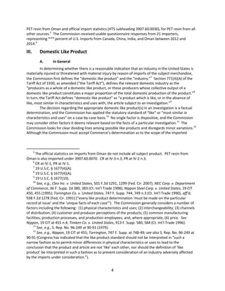 PET resin from Oman and official import statistics (HTS subheading 3907.60.0030), for PET resin from all
other sources.5
The Commission received usable questionnaire responses from 21 importers,
representing *** percent of U.S. imports from Canada, China, India, and Oman between 2012 and
2014.6
III. Domestic Like Product
A. In General
In determining whether there is a reasonable indication that an industry in the United States is
materially injured or threatened with material injury by reason of imports of the subject merchandise,
the Commission first defines the “domestic like product” and the “industry.”7
Section 771(4)(A) of the
Tariff Act of 1930, as amended (“the Tariff Act”), defines the relevant domestic industry as the
“producers as a whole of a domestic like product, or those producers whose collective output of a
domestic like product constitutes a major proportion of the total domestic production of the product.”8
In turn, the Tariff Act defines “domestic like product” as “a product which is like, or in the absence of
like, most similar in characteristics and uses with, the article subject to an investigation.”9
The decision regarding the appropriate domestic like product(s) in an investigation is a factual
determination, and the Commission has applied the statutory standard of “like” or “most similar in
characteristics and uses” on a case-by-case basis.10
No single factor is dispositive, and the Commission
may consider other factors it deems relevant based on the facts of a particular investigation.11
The
Commission looks for clear dividing lines among possible like products and disregards minor variations.12
Although the Commission must accept Commerce’s determination as to the scope of the imported
5
The official statistics on imports from Oman do not include all subject product. PET resin from
Oman is also imported under 3907.60.0070. CR at IV-3 n.3, PR at IV-2 n.3.
6
CR at IV-1, PR at IV-1.
7
19 U.S.C. § 1677(4)(A).
8
19 U.S.C. § 1677(4)(A).
9
19 U.S.C. § 1677(10).
10
See, e.g., Cleo Inc. v. United States, 501 F.3d 1291, 1299 (Fed. Cir. 2007); NEC Corp. v. Department
of Commerce, 36 F. Supp. 2d 380, 383 (Ct. Int’l Trade 1998); Nippon Steel Corp. v. United States, 19 CIT
450, 455 (1995); Torrington Co. v. United States, 747 F. Supp. 744, 749 n.3 (Ct. Int’l Trade 1990), aff’d,
938 F.2d 1278 (Fed. Cir. 1991) (“every like product determination ‘must be made on the particular
record at issue’ and the ‘unique facts of each case’”). The Commission generally considers a number of
factors including the following: (1) physical characteristics and uses; (2) interchangeability; (3) channels
of distribution; (4) customer and producer perceptions of the products; (5) common manufacturing
facilities, production processes, and production employees; and, where appropriate, (6) price. See
Nippon, 19 CIT at 455 n.4; Timken Co. v. United States, 913 F. Supp. 580, 584 (Ct. Int’l Trade 1996).
11
See, e.g., S. Rep. No. 96-249 at 90-91 (1979).
12
See, e.g., Nippon, 19 CIT at 455; Torrington, 747 F. Supp. at 748-49; see also S. Rep. No. 96-249 at
90-91 (Congress has indicated that the like product standard should not be interpreted in “such a
narrow fashion as to permit minor differences in physical characteristics or uses to lead to the
conclusion that the product and article are not ‘like’ each other, nor should the definition of ‘like
product’ be interpreted in such a fashion as to prevent consideration of an industry adversely affected
by the imports under consideration.”).
4
 