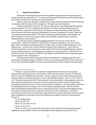 C. Arguments and Analysis
Petitioners contend that the Commission should define a single domestic like product that is
coextensive with the scope definition.17
For purposes of these preliminary determinations, Respondents
do not object to Petitioners’ domestic like product definition.18
Based on the record, we define a single domestic like product consisting of certain PET resin that
is coextensive with the scope of the investigations. We explain our reasoning below.
Physical Characteristics and Uses. PET resin is a large-volume, commodity-grade thermoplastic
polyester polymer. PET resin is sold primarily in bulk form as chips or pellets to downstream end
users/converters. Converters use PET resin to manufacture, among other things, bottles and other
sterile containers that house liquid and solid products for human consumption or contact. Major end-
use applications for bottle-grade PET resin include carbonated soft drink bottles, water bottles, and
other containers such as for juices, peanut butter, jams and jellies, salad dressings, cooking oils,
household cleaners, and cosmetics.19
The domestic industry subdivides packaging-grade PET resin into two major end-use
classifications: “cold-fill” and “hot-fill.” Cold-fill refers to container applications, such as for soda or
water, where the substance being filled into the container does not require high temperatures in the
filling process – in other words, it can be filled at an ambient room temperature. Hot-fill refers to
container applications, such as for juices or sauces, where the substance being filled into the container
requires high temperatures in the filling process, analogous to a canning process.20
Cold-fill PET resin
usually has a lower (IV) range than hot-fill PET resin; however, both fall within the IV range defining the
product subject to these investigations.21
Manufacturing Facilities, Production Processes and Employees. Packaging-grade PET resin is
produced by submitting amorphous (“AMPET”) resin to a solid-state polymerization (“SSP”) treatment.22
In turn, firms manufacture AMPET resin from a controlled chemical reaction between the petro-based
17
Petitioners argue that all PET resin within the scope definition has the same basic physical
characteristics with respect to form and chemistry. All PET resin has intrinsic viscosity (“IV”) that falls
within a range of 0.70-0.88 deciliters per gram. Viscosity, in general, refers to the resistance of a given
material in liquid or molten form to shear or force under defined conditions. CR at I-11 n.13, PR at I-9
n.13. Petitioners contend that all PET resin produced in the United States is interchangeable, sold in the
same channels of distribution, primarily to end users, produced in common manufacturing facilities,
using similar production processes and the same production employees, is not perceived by customers to
be substitutable with other products, and is sold at roughly comparable prices. Petitioners further
argue that defining the domestic like product coextensively with the scope of the investigations would
be consistent with the Commission’s approach in the prior PET resin investigations, in which the
Commission found that PET resin comprised a single domestic like product coextensive with the scope of
those investigations (as reflected in the tariff classification description). Petitioners’ Postconference
Brief at 4-5.
18
Tr. at 159 (Mendoza).
19
CR at I-11, PR at I-9.
20
CR at I-12 n.15, PR at I-9 n.15.
21
CR at I-12, PR at I-10.
22
CR at I-15, PR at I-11. Domestic PET resin producers have both the melt-phase polymerization
capability to produce AMPET and the solid-state polymerization capability to produce PET resin.
6
 