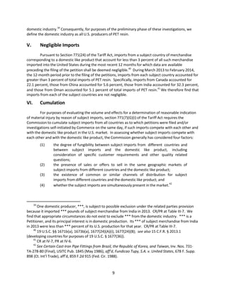 domestic industry.39
Consequently, for purposes of the preliminary phase of these investigations, we
define the domestic industry as all U.S. producers of PET resin.
V. Negligible Imports
Pursuant to Section 771(24) of the Tariff Act, imports from a subject country of merchandise
corresponding to a domestic like product that account for less than 3 percent of all such merchandise
imported into the United States during the most recent 12 months for which data are available
preceding the filing of the petition shall be deemed negligible.40
During March 2013 to February 2014,
the 12-month period prior to the filing of the petitions, imports from each subject country accounted for
greater than 3 percent of total imports of PET resin. Specifically, imports from Canada accounted for
22.1 percent, those from China accounted for 5.6 percent, those from India accounted for 32.3 percent,
and those from Oman accounted for 5.1 percent of total imports of PET resin.41
We therefore find that
imports from each of the subject countries are not negligible.
VI. Cumulation
For purposes of evaluating the volume and effects for a determination of reasonable indication
of material injury by reason of subject imports, section 771(7)(G)(i) of the Tariff Act requires the
Commission to cumulate subject imports from all countries as to which petitions were filed and/or
investigations self-initiated by Commerce on the same day, if such imports compete with each other and
with the domestic like product in the U.S. market. In assessing whether subject imports compete with
each other and with the domestic like product, the Commission generally has considered four factors:
(1) the degree of fungibility between subject imports from different countries and
between subject imports and the domestic like product, including
consideration of specific customer requirements and other quality related
questions;
(2) the presence of sales or offers to sell in the same geographic markets of
subject imports from different countries and the domestic like product;
(3) the existence of common or similar channels of distribution for subject
imports from different countries and the domestic like product; and
(4) whether the subject imports are simultaneously present in the market.
42
39
One domestic producer, ***, is subject to possible exclusion under the related parties provision
because it imported *** pounds of subject merchandise from India in 2013. CR/PR at Table III-7. We
find that appropriate circumstances do not exist to exclude *** from the domestic industry. *** is a
Petitioner, and its principal interest is in domestic production. Its *** of subject merchandise from India
in 2013 were less than *** percent of its U.S. production for that year. CR/PR at Table III-7.
40
19 U.S.C. §§ 1671b(a), 1673b(a), 1677(24)(A)(i), 1677(24)(B); see also 15 C.F.R. § 2013.1
(developing countries for purposes of 19 U.S.C. § 1677(36)).
41
CR at IV-7, PR at IV-6.
42
See Certain Cast-Iron Pipe Fittings from Brazil, the Republic of Korea, and Taiwan, Inv. Nos. 731-
TA-278-80 (Final), USITC Pub. 1845 (May 1986), aff’d, Fundicao Tupy, S.A. v. United States, 678 F. Supp.
898 (Ct. Int’l Trade), aff’d, 859 F.2d 915 (Fed. Cir. 1988).
9
 