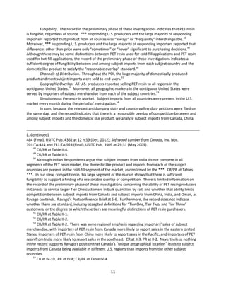 Fungibility. The record in the preliminary phase of these investigations indicates that PET resin
is fungible, regardless of source. *** responding U.S. producers and the large majority of responding
importers reported that product from all sources was “always” or “frequently” interchangeable.48
Moreover, *** responding U.S. producers and the large majority of responding importers reported that
differences other than price were only “sometimes” or “never” significant to purchasing decisions.49
Although there may be some distinctions between PET resin used for cold-fill applications and PET resin
used for hot-fill applications, the record of the preliminary phase of these investigations indicates a
sufficient degree of fungibility between and among subject imports from each subject country and the
domestic like product to satisfy the “reasonable overlap” standard.50
Channels of Distribution. Throughout the POI, the large majority of domestically produced
product and most subject imports were sold to end users.51
Geographic Overlap. All U.S. producers reported selling PET resin to all regions in the
contiguous United States.52
Moreover, all geographic markets in the contiguous United States were
served by importers of subject merchandise from each of the subject countries.53
Simultaneous Presence in Market. Subject imports from all countries were present in the U.S.
market every month during the period of investigation.54
In sum, because the relevant antidumping duty and countervailing duty petitions were filed on
the same day, and the record indicates that there is a reasonable overlap of competition between and
among subject imports and the domestic like product, we analyze subject imports from Canada, China,
(…Continued)
484 (Final), USITC Pub. 4362 at 12 n.59 (Dec. 2012); Softwood Lumber from Canada, Inv. Nos.
701-TA-414 and 731-TA-928 (Final), USITC Pub. 3509 at 29-31 (May 2009).
48
CR/PR at Table II-4.
49
CR/PR at Table II-5.
50
Although Indian Respondents argue that subject imports from India do not compete in all
segments of the PET resin market, the domestic like product and imports from each of the subject
countries are present in the cold-fill segment of the market, as confirmed by the ***. CR/PR at Tables
***. In our view, competition in this large segment of the market shows that there is sufficient
fungibility to support a finding of a reasonable overlap of competition. There is limited information on
the record of the preliminary phase of these investigations concerning the ability of PET resin producers
in Canada to service larger Tier One customers in bulk quantities by rail, and whether that ability limits
competition between subject imports from Canada and subject imports from China, India, and Oman, as
Ravago contends. Ravago’s Postconference Brief at 5-6. Furthermore, the record does not indicate
whether there are standard, industry accepted definitions for “Tier One, Tier Two, and Tier Three”
customers, or the degree to which these tiers are meaningful distinctions of PET resin purchasers.
51
CR/PR at Table II-1.
52
CR/PR at Table II-2.
53
CR/PR at Table II-2. There was some regional emphasis regarding importers’ sales of subject
merchandise, with importers of PET resin from Canada more likely to report sales in the eastern United
States, importers of PET resin from China more likely to report sales in the Pacific, and importers of PET
resin from India more likely to report sales in the southeast. CR at II-3, PR at II-2. Nevertheless, nothing
in the record supports Ravago’s position that Canada’s “unique geographical location” leads to subject
imports from Canada being available in different U.S. regions than imports from the other subject
countries.
54
CR at IV-10 , PR at IV-8; CR/PR at Table IV-4.
11
 