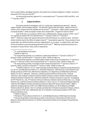 such as water bottles, packaging materials, and carpets has increased, leading to a modest increase in
demand for PET resin over the POI.78
As measured by quantity, apparent U.S. consumption was *** pounds in 2012 and 2013, and
*** pounds in 2014.79
2. SupplyConditions
During the period of investigation, the U.S. market was supplied by the domestic industry,
subject imports, and nonsubject imports. The domestic industry was the largest supplier to the U.S.
market, and its market share fell steadily over the period.
80
Cumulated subject import market share
increased steadily,
81
while nonsubject market share showed little change from 2012 to 2014.82
Each of the four U.S. producers of PET resin is affiliated with a foreign producer of PET resin.
83
U.S. capacity to produce PET resin declined from *** pounds in 2012 to *** pounds in
2014.84
Petitioners argue that capacity declined over the POI because U.S. producers were forced to
shutter facilities due to the effects of subject imports.85
Respondents argue that these producers have
closed older, less efficient facilities and have replaced them, or are about to replace them, with state-
of-the-art facilities to meet the growing demand for PET resin.86
M&G has started construction on a
new plant in Corpus Christi, Texas, which is expected to
78
Tr. at 63-64 (Adlam and Cullen).
79
CR/PR at Table IV-5.
80
As measured by quantity, U.S. producers’ market share fell from *** percent in 2012 to ***
percent in 2013, and then fell to *** percent in 2014. CR/PR at Table IV-6.
81
As measured by quantity, cumulated subject import market share increased from *** percent in
2012 to *** percent in 2013, and increased further to *** percent in 2014. CR/PR at Table IV-6.
82
As measured by quantity, nonsubject import market share fell from *** percent in 2012 to ***
percent in 2013, and then increased to *** percent in 2014. CR/PR at Table IV-6.
83
CR/PR at Table III-1 nn.1-4. DAK is partially owned by Mexican companies Grupo Petrotemex,
S.A. de C.V. and DAK Americas Exterior, S.L. Sociedad Unipersona. DAK Americas is also related to two
foreign producers of PET resin, DAK Americas Argentina, S.A. (Argentina) and DAK Resinas Americas
Mexico S.A. de C.V. (Mexico). Indorama is wholly owned by Indorama Ventures PCL, Thailand.
Indorama is also related to Indorama Polymers Public Company Limited / AsiaPet (Thailand) Limited,
Indorama Polyester Industries PCL, UAB Orion Global Pet, Indorama Ventures Europe B.V., Guangdong
IVL PET Polymer Co., Ltd., PT Indorama Ventures Indonesia, Indorama Ventures Poland Sp. z.o.o., Auriga
Polymers Inc., Indorama Ventures Polymers Mexico, S. de R.L. de C.V., PT. Indorama Polypet Indonesia,
Indorama PET (Nigeria) Limited, and Indorama Ventures Adana PET Sanayi Anonim Sirketi. M&G is
related to foreign producers of PET resin, M&G Polimeros Mexico S.A. de CV (Mexico) and M&G
Polimeros Brazil S.A. (Brazil). Nan Ya is wholly owned by Nan Ya Plastics Corporation (Taiwan), which is
also a producer of PET resin. Additionally, Nan Ya is related to a Vietnamese producer of PET resin,
Formosa Industries Corp.
84
CR/PR at Table C-1.
85
Petitioners’ Postconference Brief at 9; Tr. at 20 (McNaull) (closure of DAK Cape Fear facility).
86
Chinese Respondents’ Postconference Brief at 5-8; Dhunseri’s Postconference Brief at 6-10;
Reliance’s Postconference Brief at 3-5; OCTAL’s Postconference Brief at 5-6; Ravago’s Postconference
Brief at 13-15.
16
 