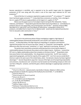 become operational in mid-2016, and is expected to be the world’s largest plant for integrated
production of PET resin along with PTA, which is one of the major input materials for PET resin
production.87
Three of the four U.S. producers reported no supply constraints.88
U.S. producer *** reported
that it had faced supply constraints ***. It described these constraints as resulting from a shortage in
the U.S. supply of PTA due to supply problems at the largest U.S. supplier of PTA.89
Mexico was the largest source of nonsubject imports during the POI, followed by Taiwan,
Indonesia, and Pakistan.90
Respondents generally described imports from Mexico as controlled by U.S.
producers (due to cross-ownership), and as having grown over the POI.
91
Domestic producer M&G
described its U.S. sales of PET resin from Mexico as sold at prices comparable to those of U.S.
producers, and added that its imports from its Mexican plant would soon be replaced by production
from its new plant under construction in Texas.
92
3. Substitutability
The record in the preliminary phase of these investigations suggests a high degree of
substitutability between domestically produced PET resin and PET resin imports from subject
sources.93
As described above, the large majority of responding U.S. producers and importers
reported that product from all sources was either “always” or “frequently” interchangeable, and that
differences other than price were “sometimes” or “never” significant in purchasing decisions.94
The parties have nevertheless presented conflicting assertions concerning the degree of
substitutability between the domestic like product and the subject imports. Petitioners contend that
PET resin is a highly substitutable product that competes on the basis of price.95
Respondents claim
that several factors limit substitutability. First, Respondents maintain that the PET resin market is
segmented by geography, and that the majority of the supply of PET resin from sources outside North
America is sold on the west coast of the United States, where the domestic industry has fewer logistical
advantages.96
Second, Respondents argue that because of the high cost of transporting empty bottles
and containers, manufacturers and converters must be located near the bottling company or other end
user that is filling the container, and that this gives a distinct advantage in supplying large customers to
domestic
87
CR at III-3, PR at III-3. Indorama built a new facility in Decatur, Alabama in 2010, and has
announced plans to double the capacity of the facility by the end of 2015. Tr. at 92 (Behm).
88
CR at II-6, PR at II-3.
89
CR at II-6 and II-13, PR at II-3 and II-8.
90
CR at II-12, PR at II-7.
91
Tr. at 92 (Behm) and 122 (Rajvanshi).
92
Tr. at 30, 40, and 79 (Adlam).
93
CR at II-18, PR at II-11.
94
CR/PR at Tables II-4 & II-6.
95
Petitioners’ Postconference Brief at 11-12.
96
Chinese Respondents’ Postconference Brief at 9-11.
17
 