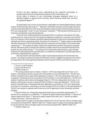 (I) there has been significant price underselling by the imported merchandise as
compared with the price of domestic like products of the United States, and
(II) the effect of imports of such merchandise otherwise depresses prices to a
significant degree or prevents price increases, which otherwise would have occurred,
to a significant degree.116
As stated above, the current record indicates a high degree of substitutability between subject
imports and the domestic like product.117
Moreover, all domestic producers and the large majority of
importers described differences other than price between subject imports and domestically produced
PET resin as being either “never” or only “sometimes” important.118
We therefore find that price is an
important consideration in purchasing decisions.
The Commission collected quarterly pricing data from U.S. producers and importers for total
quantity and f.o.b. value on four PET resin products shipped to unrelated U.S. customers over the POI.119
Four U.S. producers and 16 importers provided usable pricing data for sales of the requested products,
although not all firms reported pricing for all products for all quarters.120
Subject imports undersold the
domestic like product in 83 of 129 possible quarterly comparisons and oversold it in the remaining 46
comparisons.121
The quantity of subject imports that undersold the domestic like product during the
POI was 798 million pounds, whereas the quantity of subject imports that oversold the domestic like
product was 321 million pounds.122
For purposes of our preliminary determinations, given the high
frequency of underselling and the fact that price is an important consideration in purchasing decisions,
we find the underselling to be significant.
We have further examined whether subject imports depressed prices for the domestic like
product. According to questionnaire data, the domestic industry’s weighted-average prices for all four
pricing products decreased significantly between the first quarter of 2012 and the fourth quarter of
116
19 U.S.C. § 1677(7)(C)(ii).
117
CR at II-18, PR at II-11.
118
CR/PR at Table II-5.
119
The pricing products were as follows: Product 1 – PET resin, being either clear homo- or co-
polymer, and having an intrinsic viscosity of 0.72 IV to 0.84 IV, in the solid stated form. This PET resin
product is typically used in water bottle applications; Product 2 – PET resin, being either clear homo- or
co-polymer, and having an intrinsic viscosity of 0.72 IV to 0.84 IV, in the solid stated form. This PET resin
product is typically used in sheet and strapping; Product 3 – PET resin, being either clear homo- or co-
polymer, and having an intrinsic viscosity of 0.78 IV to 0.86 IV, in the solid stated form. This PET resin
product is typically used in carbonated soft drink applications; and Product 4 – PET resin, being either
clear homo- or co-polymer, and having an intrinsic viscosity of 0.75 IV to 0.86 IV, in the solid stated form.
This PET resin product is typically used in heat set or hot fill applications; food, household, and other
products.
120
CR at V-8, PR at V-4. Pricing data reported by these firms accounted for approximately ***
percent of U.S. producers’ U.S. shipments, *** percent of subject imports from Canada, *** percent of
subject imports from China, *** percent of subject imports from India, and *** percent of subject
imports from Oman. CR at V-8; PR at V-4.
121
Subject imports’ margins of underselling ranged from 0.1 to 35.7 percent, with an average margin
of 6.2 percent during the POI. CR/PR at Table V-12. Subject imports’ margins of overselling ranged from
0.1 to 26.3 percent, with an average margin of 4.5 percent during the POI. CR/PR at Table V-12.
122
CR/PR at Table V-12.
20
 