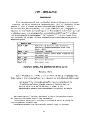 PART I: INTRODUCTION
BACKGROUND
These investigations result from a petition filed with the U.S. Department of Commerce
(“Commerce”) and the U.S. International Trade Commission (“USITC” or “Commission”) by DAK
Americas, LLC (“DAK”), Charlotte, NC; M&G Chemicals (“M&G”), Houston, TX; and Nan Ya
Plastics Corporation, America (“Nan Ya”), Lake City, SC, on March 10, 2015, alleging that an
industry in the United States is materially injured and threatened with material injury by reason
of subsidized imports of certain polyethylene terephthalate resin (“PET resin”)1
from China,
India, and Oman and less-than-fair value (“LTFV”) imports of PET resin from Canada, China,
India, and Oman. The following tabulation provides information relating to the background of
these investigations.2 3
Effective date Action
March 10, 2015 Petition filed with Commerce and the Commission;
institution of Commission investigation (80 FR 13889,
March 17, 2015)
March 31, 2015 Commission’s conference
April 6, 2015 Commerce’s notices of initiation (80 FR 18369 (CVD) and
(80 FR 18376 (AD))
April 23, 2015 Commission’s vote
April 24, 2015 Commission’s determination
May 1, 2015 Commission’s views
STATUTORY CRITERIA AND ORGANIZATION OF THE REPORT
Statutory criteria
Section 771(7)(B) of the Tariff Act of 1930 (the “Act”) (19 U.S.C. § 1677(7)(B)) provides
that in making its determinations of injury to an industry in the United States, the Commission--
shall consider (I) the volume of imports of the subject merchandise, (II) the
effect of imports of that merchandise on prices in the United States for
domestic like products, and (III) the impact of imports of such
merchandise on domestic producers of domestic like products, but only in
1
See the section entitled “The Subject Merchandise” in Part I of this report for a complete
description of the merchandise subject to these investigations.
2
Pertinent Federal Register notices are referenced in appendix A, and may be found at the
Commission’s website (www.usitc.gov).
3
A list of witnesses appearing at the conference is presented in app. B of this report.
I-1
 