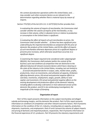 the context of production operations within the United States; and. . .
may consider such other economic factors as are relevant to the
determination regarding whether there is material injury by reason of
imports.
Section 771(7)(C) of the Act (19 U.S.C. § 1677(7)(C)) further provides that--
In evaluating the volume of imports of merchandise, the Commission shall
consider whether the volume of imports of the merchandise, or any
increase in that volume, either in absolute terms or relative to production
or consumption in the United States is significant.
. . .
In evaluating the effect of imports of such merchandise on prices, the
Commission shall consider whether. . .(I) there has been significant price
underselling by the imported merchandise as compared with the price of
domestic like products of the United States, and (II) the effect of imports
of such merchandise otherwise depresses prices to a significant degree or
prevents price increases, which otherwise would have occurred, to a
significant degree.
. . .
In examining the impact required to be considered under subparagraph
(B)(i)(III), the Commission shall evaluate (within the context of the
business cycle and conditions of competition that are distinctive to the
affected industry) all relevant economic factors which have a bearing on
the state of the industry in the United States, including, but not limited to
. . . (I) actual and potential decline in output, sales, market share, profits,
productivity, return on investments, and utilization of capacity, (II) factors
affecting domestic prices, (III) actual and potential negative effects on
cash flow, inventories, employment, wages, growth, ability to raise
capital, and investment, (IV) actual and potential negative effects on the
existing development and production efforts of the domestic industry,
including efforts to develop a derivative or more advanced version of the
domestic like product, and (V) in {an antidumping investigation}, the
magnitude of the margin of dumping.
Organization of report
Part I of this report presents information on the subject merchandise and alleged
subsidy and dumping margins, and the domestic like product. Part II of this report presents
information on conditions of competition and other relevant economic factors. Part III presents
information on the condition of the U.S. industry, including data on capacity, production,
shipments, inventories, and employment. Parts IV and V present the volume of subject imports
and pricing of domestic and imported products, respectively. Part VI presents information on
the financial experience of U.S. producers. Part VII presents the statutory requirements and
I-2
 